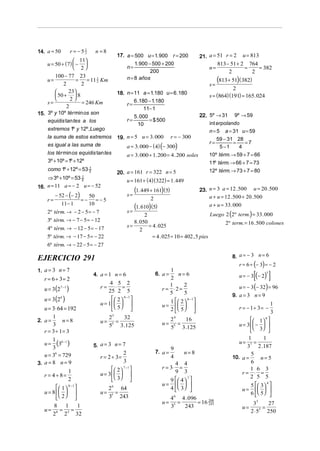 14. a = 50                 r= −51   n =8
                                                                                               21. a = 51 r = 2       u = 813
                                2
                                                17. a = 500 u = 1. 900            r = 200
                    11
     u = 50 + ( 7)  −                                    1. 900 − 500 + 200                         813 − 51 + 2 764
                    2                                n=                                          n=             =    = 382
                                                                   200                                     2        2
        100 − 77 23
     u=
            2
                   = = 11 2 Km
                      2
                            1                          n = 8 años
                                                                                                   s=
                                                                                                        (813 + 51)( 382)
                                                                                                              2
              23                 18. n = 11 a = 1.180 u = 6 .180
         50 +  8
                                                                                                  s = (864)(191) = 165. 024
                2                         6 .180 − 1.180
    s=                = 246 Km         r=
              2                                 11− 1
15. 3º y 10º tér min os son                                                22.                     5º → 31      9º → 59
                                           5 . 000
    equidis tan tes a los              r=          = $ 500
                                             10                                                    int erpolando
    extremos 1º y 12º,Luego                                                                        n=5     a = 31 u = 59
    la suma de estos extremos 19. n = 5 u = 3. 000 r = − 300                                          59 − 31 28
                                                                                                   r=        =   =7
    es igual a las suma de             a = 3. 000 − ( 4) (− 300)                                       5 −1    4
    los tér min os equidis tan tes     a = 3. 000 + 1. 200 = 4 . 200 soles                         10º térm. → 59 + 7 = 66
    3º + 10º = 1º + 12º                                                                            11º térm. → 66 + 7 = 73
      como 1º + 12º = 53 2
                         1
                                                                                                   12º térm. → 73 + 7 = 80
                                                20. a = 161 r = 322 n = 5
    ⇒ 3º + 10º = 53 2
                    1
                                                      u = 161 + (4)( 322) = 1. 449
    n = 11 a = − 2 u = − 52
16.
                                                             (1. 449 + 161)(5)                 23. n = 3 a = 12 . 500 u = 20 . 500
         − 52 − (− 2)    50                            s=                                          a + u = 12 .500 + 20 .500
     r=               = − = −5                                      2
            11− 1        10
                                                       s=
                                                          (1. 610) (5)                             a + u = 33 . 000
     2º térm. → − 2 − 5 = − 7
                                                                2                                 Luego 2 (2º term.) = 33 . 000
     3º térm. → − 7 − 5 = − 12                            8 . 050                                       2º term. = 16 . 500 colones
     4º térm. → − 12 − 5 = − 17                        s=         = 4 . 025
                                                              2
     5º térm. → − 17 − 5 = − 22                                     = 4 . 025 ÷ 10 = 402 , 5 pies
     6º térm. → − 22 − 5 = − 27

EJERCICIO 291                                                                                                  8. a = − 3 n = 6
                                                                                                                  r = 6 ÷ (− 3) = − 2
1. a = 3 n = 7
                                                                                                                            [        ]
                                                                             1
                                    4. a = 1 n = 6                      6. a =    n= 6                            u = − 3 (− 2 )
                                                                                                                                 5

    r = 6 ÷ 3= 2                                                             2
                                                                                                                  u = − 3 (− 32) = 96
                                           4 5 2
    u = 3 (2           )
               7 −1                   r=       ⋅ =                           1       2
                                          25 2 5                          r = ⋅2=
                                                                             5       5                         9. a = 3 n = 9
    u = 3 (2   6
                   )                          2  6 −1                    1   2  6−1 
                                      u = 1                           u =                                                    1
    u = 3⋅ 64 = 192                          5                           2  5                             r = − 1÷ 3 = −
                                                                                                                                     3
        1                                  25   32                               24                                      1 
2. a =       n=8
                                                                                                                                8
                                      u=      =                                       16
        3                                  55 3 .125                      u=        =                             u = 3  −  
                                                                                 55 3 .125
    r = 3 ÷ 1= 3                                                                                                          3 
                                                                                                                       1       1
         (3 )
       1 8 −1                                                                                                     u= 7 =
    u=                              5. a = 3 n = 7                                                                    3 2 .187
       3                                                                         9
                                                    2                   7. a =         n= 8
   u = 3 = 729
        6
                                      r = 2 ÷ 3=                                 4                             10. a =
                                                                                                                        5
                                                                                                                              n= 5
3. a = 8 n = 9                                      3                           4 4                                     6
                                              2  7 −1                 r = 3⋅ =                                      1 6 3
   r = 4 ÷ 8=
                 1                    u = 3                                 9 3                                r= ⋅ =
                                              3 
                                                                                                                        2 5 5
                                                                              9  4  
                                                                                      7
                 2
                                                                          u =                                       5   3 
                                                                                                                                 4
           1  9 −1                     2 6 64                             4  3                             u =   
   u = 8                          u=      =                                                                         6  5 
          2                            35 243                                4 6 4 . 096
                                                                          u=        =        = 16 208
                                                                                                  243                       33     27
       8 1     1                                                                 35   243                             u=         =
    u= 8 = 5 =                                                                                                             2 ⋅ 53 250
      2 2 32
 
