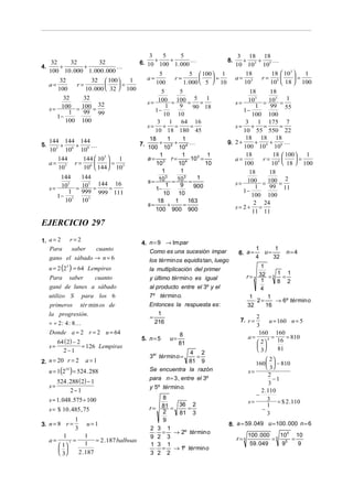 3    5       5                          3 18 18
    32   32          32                      6. 10 + 100 + 1. 000                 8.     +   +
                                                                                        10 103 105
                                                                                                   
4.     +       +             
   100 10 . 000 1. 000 . 000                          5             5  100  1            18      18  103   1
                   32  100                    a=          r=             =          a= 3 r= 5          =
     a=
         32
              r=              =
                                  1                  100         1. 000  5  10          10     10  18  100
        100      10 . 000  32  100                  5       5                             18     18
          32    32                                  100 = 100 = 5 = 1                       103 = 103 = 1
                       32                       s=                                      s=
                                                        1     9                                1   99 55
     s = 100 = 100 =                               1−
                                                                     90 18
                                                                                          1−
            1   99 99                                  10 10                                 100 100
        1−
           100 100                                  3 1 64 16                              3 1 175 7
                                                s= + =              =                 s=     +   =    =
                                                   10 18 180 45                           10 55 550 22
                                                 18       1     1                          18 18 18
     144 144 144                                     +      +                     9. 2 +      +   +    
5.       +  +                               7.
                                                100 103 104                               100 104 106
     103 106 109
                                                     1          1          1               18       18  100   1
        144   144  103   1                    a = 3 r = 4 ⋅103 =                    a=         r= 4       =
     a= 3 r= 6         =                         10         10          10              100       10  18  100
        10    10  144  103
                                                      1        1                             18    18
         144   144                                      3        3     1
                                                s = 10 = 10 =                           s=  100 = 100 = 2
     s=  103 = 103 = 144 = 16                           1      9      900                      1   99 11
           1   999 999 111                         1−                                      1−
        1− 3                                           10 10                                  100 100
          10   103                                  18      1      163                         2 24
                                                s=       +      =                       s= 2+ =
                                                   100 900 900                                11 11
EJERCICIO 297
1. a = 2            r=2
                                             4. n = 9 → Im par
   Para             saber       cuanto                                                            1     1
                                                Como es una sucesión impar               6. a =     u=       n=4
     gano el sábado → n = 6                      los tér min os equidis tan, luego
                                                                                                  4    32

     u = 2 (25 ) = 64 Lempiras                   la multiplicación del primer
                                                                                                    1
                                                                                              r=3  32 = 3 1 = 1
     Para saber     cuanto                       y último tér min o es igual                        1     8 2
     gané de lunes a sábado                      al producto entre el 3º y el                      4
     utilizo S            para los 6             7º tér min o.                                 1       1
                                                                                                 ⋅2 =    → 6º tér min o
     primeros             tér min os de          Entonces la respuesta es :                   32      16
     la progresión.                                 1
                                                 =                                               2
     ÷ ÷ 2 : 4 : 8                                216                                   7. r =        u = 160 n = 5
                                                                                                 3
     Donde a = 2 r = 2 u = 64                                   8                                 160 160
                                             5. n = 5      u=                                 a=      4 =     = 810
        64 ( 2) − 2                                             81                                2      16
     s=             = 126 Lempiras                                                                
          2−1                                                                                     3      81
                                                              4 2
                                                 3er tér min o = =
2. n = 20 r = 2            a=1                                81 9                                    2
                                                                                                 160   − 810
                                                                                                      3
     u = 1(2   19
                    ) = 524 . 288                Se encuentra la razón                        s=
                                                                                                      2
                                                 para n = 3 , entre el 3º                                −1
         524 . 288 ( 2) − 1                                                                            3
     s=                                          y 5º tér min o.
               2−1                                                                                 2 .110
                                                     8                                           −
     s = 1. 048 .575 ÷ 100                                                                    s=      3 = $ 2 .110
                                                 r=  81 = 36 = 2                                      1
     s = $ 10 . 485 , 75                             2                                             −
                                                          81 3                                        3
                      1                              9
3. n = 8 r =                u=1                                                      8. a = 59 . 049 u = 100 . 000 n = 6
                      3                          2 3 1
                                                   ⋅ = → 2º tér min o                         100 . 000 5 10 5 10
            1         1                          9 2 3                                  r=5             =     =
     a=        7 =        = 2 .187 balboas
           1        1                          1 3 1                                         59 . 049    95   9
                                                 ⋅ = → 1º tér min o
           3     2 .187                        3 2 2
 