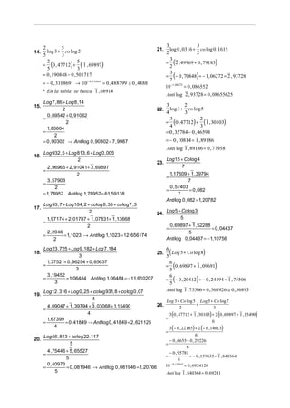 3                   3
      2        5
        log 3 + co log 2                                          21.     log 0 , 0316 + co log 0 ,1615
14.                                                                     2                   2
      5        3
                                                                        = (2 , 49969 + 0 , 79183)
                                                                          3
      = (0 , 47712) + ( 1 , 69897)
        2               5
        5               3                                                 2
                                                                        = (− 0 , 70848) = − 1, 06272 = 2 , 93728
      = 0 ,190848 − 0 , 501717                                            3
                                                                          2
      = − 0 , 310869 → 10− 0 , 310869 = 0 , 488799 ≅ 0 , 4888
                                                                        10−1, 06272 = 0 , 086552
      * En la tabla se busca 1 , 68914
                                                                        Anti log 2 , 93728 = 0 , 08655625
    Log 7 , 86 + Log 8 ,14
15.                                                                     3         2
               2                                                  22.     log 3 + co log 5
                                                                        4         3
      0 , 89542 + 0 , 91062
    =
                                                                        = (0 , 47712) + (1 , 30103)
                                                                          3                2
                 2
                                                                          4                3
      1, 80604
    =                                                                   = 0 , 35784 − 0 , 46598
           2
    = 0 , 90302 → Anti log 0 , 90302 = 7 , 9987                         = − 0 ,10814 = 1 , 89186
                                                                        Anti log 1 , 89186 = 0 , 77958
      Log 932 , 5 + Log 813 , 6 + Log 0 , 005
16.
                        2                                               Log15 + Co log 4
                                                                  23.
        2 , 96965 + 2 , 91041+ 3 , 69897                                      7
      =
                         2                                                1,17609 + 1 , 39794
                                                                        =
        3 , 57903                                                                    7
      =
             2                                                            0 , 57403
                                                                        =             = 0 , 082
      = 1, 78952 Anti log 1, 78952 = 61, 59138                                 7
                                                                        Anti log 0 , 082 = 1, 20782
      Log 93 , 7 + Log104 , 2 + co log 8 , 35 + co log 7 , 3
17.
                               2                                        Log 5 + Co log 3
                                                                  24.
        1, 97174 + 2 , 01787 + 1 , 07831+ 1 ,13668                             5
      =
                             2                                           0 , 69897 + 1 , 52288
                                                                        =                       = 0 , 04437
        2 , 2046                                                                    5
      =          = 1,1023 → Anti log 1,1023 = 12 , 656174
             2                                                          Anti log 0 , 04437 = − 1,10756

      Log 23 , 725 + Log 9 ,182 + Log 7 ,184
18.
                          3
                                                               25.
                                                                   6
                                                                   5
                                                                            (
                                                                      Log 5 + Co log 8          )
        1, 37521+ 0 , 96294 + 0 , 85637
      =
                        3
                                                                     6
                                                                                (
                                                                   = 0 , 69897 + 1 , 09691
                                                                     5
                                                                                                         )
        3 ,19452
      =
            3
                  = 1, 06484 Anti log 1, 06484 = − 11, 610207        6
                                                                                (           )
                                                                   = − 0 , 20412 = − 0 , 24494 = 1 , 75506
                                                                     5
      Log12 . 316 + Log 0 , 25 + co log 931, 8 + co log 0 , 07     Anti log 1 , 75506 = 0 , 568926 ≅ 0 , 56893
19.
                                  4                                     Log 3 + Co log 5 Log 5 + Co log 7
        4 , 09047 + 1 , 39794 + 3 , 03068 + 1,15490               26.                   +
      =                                                                        2                3
                             4                                              3 (0 , 47712 + 1 , 30103) + 2 (0 , 69897 + 1 , 15490)
        1, 67399                                                        =
      =          = 0 , 41849 → Anti log 0 , 41849 = 2 , 621125                                       6
             4                                                            3 (− 0 , 22185) + 2 (− 0 ,14613)
                                                                        =
      Log 56 . 813 + co log 22 .117                                                           6
20.                                                                       − 0 , 6655 − 0 , 29226
                    5                                                   =
                                                                                        6
        4 , 75446 + 5 , 65527                                             − 0 , 95781
      =                                                                 =                 = − 0 ,159635 = 1 , 840364
                  5                                                               6
        0 , 40973                                                       10 − 0 ,159635 = 0 , 6924126
      =           = 0 , 081946 → Anti log 0 , 081946 = 1, 20766
             5                                                          Anti log 1 , 840364 = 0 , 69241
 