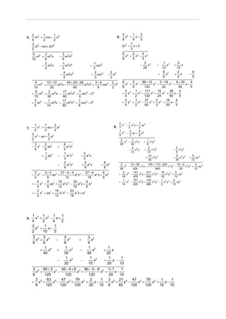 2 2 1         1                                                          3 2 1      2
5.     m + mn − n2                                                       6.     x + x−
     5     3       2                                                          8      4   5
     3 2                                                                           1
       m − mn + 2n2                                                           2x − x + 2
                                                                                3

     2                                                                            3
      6 4 3 3                   3 2 2                                         6 5 2 4 4 3
        m + m n               −   m n                                           x + x − x
     10    6                    4                                             8    4     5
           2                    1                1                                         3 3               1 2      2
          − m3n               − m2n2           +   mn 3                                −     x        −         x   +   x
           5                    3                2                                        24                12       15
                                 4                2                2 4                                      6 2      2             4
                               + m2n2           + mn3          −     n                                    +    x    + x        −
                                 5                3                2                                        8        4             5
        6 4 15 − 12 3     45 + 20 − 48 2 2 3 + 4      2                       6 5 2 4 96 + 15 3 2 − 18 2 8 + 30     4
          m +       m n−              m n +      mn3 − n4                       x + x −      x −       x +       x−
       10       30             60            6        2                       8    4    120        24         60    5
        6 4    3 3     17 2 2 7                                                 3 5 1 4 111 3 16 2 38         4
     =    m +    m n −    m n + mn3 − n4                                      = x + x −     x +    x +     x−
       10     30       60          6                                            4    2  120     24      60    5
       3 4     1 3     17 2 2 7                                                 3 5 1 4 37 3 2 2 19         4
     = m +       m n −    m n + mn3 − n4                                      = x + x −    x + x +       x−
       5      10       60          6                                            4    2  40     3      30    5




                                                                          2 3   1         1 2
         1    1       3                                                     x − x2y +       xy
7. − 2 x + 3 ax + 2 a                                               8.
        2             2
                                                                          7     5         2
                                                                          1 2   2         5 2
                                                                            x −    xy +     y
     3 2       2                                                          4      3        6
       x − ax + a 2
     2         3                                                           2 5    1 4          1 3 2
                                                                             x −    x y      +    x y
         3 4 3 3                  9 2 2                                   28     20            8
     −     x + ax         +         a x                                           4 4            2 3 2                2 2 3
         4    6                   4                                            −    x y      +     x y              −   x y
                                                                                 21             15                    6
              1                   1 2 2    3
             + ax 3       −         a x   − a3x                                                  10 3 2                5 2 3        5
              2                   3        2                                                  +     x y             −    x y   +      xy 4
                                                                                                 42                   30           12
                                  2 2 2    2               6 4
                          −         a x   + a3x        +     a              2 5
                                                                               x −
                                                                                   21+ 80 4
                                                                                          x y+
                                                                                               105 + 112 + 200 3 2 10 + 5 2 3 5
                                                                                                               x y −       x y +    xy 4
                                  6        9               6               28       420              840               30        12
       3 4 3 + 3 3 27 − 4 − 4 2 2 27 − 4 3         6                      =
                                                                              2 5
                                                                                x −
                                                                                    101 4
                                                                                         x y+
                                                                                              417 3 2 15 2 3
                                                                                                  x y −      x y +
                                                                                                                    5
                                                                                                                      xy 4
     −   x +      ax +           a x −        a x + a4                       28     420       840         30       12
       4      6            12              18      6
                                                                              1 5   101 4     139 3 2 1 2 3 5
         3    6       19 2 2 23 3         6                               =     x −      x y+     x y − x y +        xy 4
     = − x 4 + ax 3 +    a x −     a x + a4                                  14     420       280        2        12
         4    6       12        18        6
         3 4        19 2 2 23 3
     = − x + ax +
                3
                       a x −     a x+a  4

         4          12        18




     1 3 1 2 1      1
9.     x + x − x+
     4     3     4  2
     3 2    1     1
       x +    x−
     2     10     5
     3 5 3 4                      3 3         3 2
       x + x              −         x     +      x
     8     6                      8           4
            1 4                    1 3         1 2            1
         +    x           +           x   −       x        +    x
           40                     30          40             20
                                   1 3          1 2           1      1
                          −           x   −        x       +    x −
                                  20           15            20     10
      3 5 60 + 3 4 45 − 4 + 6 3 90 − 3 − 8 2 1+ 1      1
        x +      x −          x +           x +    x−
      8     120         120          120        20    10
        3     63 4 47 3 79 2 2              1 3 5 21 4 47 3 79 2 1                  1
     = x5 +      x −     x +     x +    x−    = x +      x −     x +     x +    x−
        8    120     120     120     20    10 8      40      120     120     10    10
 
