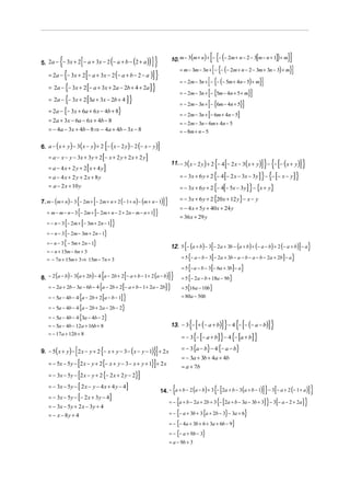 {                [
5. 2a − − 3x + 2 − a + 3x − 2 − a + b − 2 + a (  )) ] }(                                       [{(
                                                                          10. m − 3(m + n) + − − − 2m + n − 2 − 3[m − n + 1] + m) }]
                                                                               = m − 3m − 3n + [ − {− (− 2m + n − 2 − 3m + 3n − 3) + m}]
   = 2a − {− 3x + 2 [− a + 3x − 2 (− a + b − 2 − a )] }
                                                                               = − 2m − 3n + [ − {− (− 5m + 4n − 5) + m}]
   = 2a − {− 3x + 2 [− a + 3x + 2a − 2b + 4 + 2a ] }
                                                                               = − 2m − 3n + [− {5m − 4n + 5 + m}]
   = 2a − {− 3x + 2 [3a + 3x − 2b + 4 ] }
                                                                               = − 2m − 3n + [− {6m − 4n + 5}]
   = 2a − {− 3x + 6a + 6 x − 4b + 8}
                                                                                               [
                                                                               = − 2m − 3n + − 6m + 4n − 5    ]
   = 2a + 3x − 6a − 6 x + 4b − 8                                               = − 2m − 3n − 6m + 4n − 5
   = − 4a − 3x + 4b − 8 ⇒ − 4a + 4b − 3x − 8                                   = − 8m + n − 5

                                          [
6. a − ( x + y ) − 3 ( x − y) + 2 − ( x − 2 y) − 2 (− x − y)    ]
                                      [
   = a − x − y − 3x + 3 y + 2 − x + 2 y + 2 x + 2 y        ]
   = a − 4x + 2y + 2 x + 4y   [        ]                                                               { [
                                                                          11. − 3( x − 2 y ) + 2 − 4 − 2 x − 3( x + y)   ] } − {− [− (x + y)] }
   = a − 4x + 2 y + 2x + 8y                                                    = − 3x + 6 y + 2 {− 4 [− 2 x − 3x − 3 y ] } − {− [− x − y] }
   = a − 2 x + 10 y                                                            = − 3x + 6 y + 2 {− 4[− 5x − 3 y] } − {x + y}
                                                                               = − 3x + 6 y + 2 {20 x + 12 y} − x − y
                  {               [
7. m − (m + n) − 3 − 2m + − 2m + n + 2 (− 1 + n) − (m + n − 1)       ]}
                                                                               = − 4 x + 5 y + 40 x + 24 y
                      {           [
   = m − m − n − 3 − 2m + − 2m + n − 2 + 2n − m − n + 1        ]}              = 36 x + 29 y
             {            [
   = − n − 3 − 2m + − 3m + 2n − 1             ]}
   = − n − 3 {− 2m − 3m + 2n − 1}
   = − n − 3 { − 5m + 2n − 1}
   = − n + 15m − 6n + 3
                                                                                  {                [
                                                                          12. 5 − (a + b) − 3 − 2a + 3b − (a + b) + (− a − b) + 2 (− a + b) − a] }
   = − 7n + 15m + 3 ⇒ 15m − 7n + 3                                                    {            [                                  ] }
                                                                                = 5 − a − b − 3 − 2a + 3b − a − b − a − b − 2a + 2b − a

                                                                                      {            [      ] }
                                                                                = 5 − a − b − 3 − 6a + 3b − a
                                      {            [
8. − 2 (a − b) − 3(a + 2b) − 4 a − 2b + 2 − a + b − 1 + 2 (a − b)]}             = 5 {− 2 a − b + 18a − 9b}
   = − 2a + 2b − 3a − 6b − 4 {a − 2b + 2 [− a + b − 1 + 2a − 2b] }              = 5{16a − 10b}
   = − 5a − 4b − 4 {a − 2b + 2 [a − b − 1] }                                    = 80a − 50b

   = − 5a − 4b − 4 {a − 2b + 2a − 2b − 2}
   = − 5a − 4b − 4 {3a − 4b − 2}
   = − 5a − 4b − 12a + 16b + 8                                                        {[
                                                                          13. − 3 − + (− a + b)   ] } − 4 {− [− (− a − b)] }
                                                                                = − 3{− [− a + b] } − 4 {− [a + b] }
   = − 17a + 12b + 8

                                                                                = − 3{a − b} − 4 {− a − b}
                  [                   {               }]
9. − 5 ( x + y) − 2 x − y + 2 − x + y − 3 − ( x − y − 1) + 2 x
                                                                                = − 3a + 3b + 4a + 4b
   = − 5x − 5y − [2 x − y + 2{− x + y − 3 − x + y + 1}] + 2 x
                                                                                = a + 7b
   = − 3x − 5y − [2 x − y + 2 {− 2 x + 2 y − 2}]

                 [
   = − 3x − 5y − 2 x − y − 4 x + 4 y − 4           ]                       {                           {[                  ]} [
                                                                    14. − a + b − 2 (a − b ) + 3 − 2a + b − 3 (a + b − 1) − 3 − a + 2 (− 1 + a )     ]}
   = − 3x − 5y − [− 2 x + 3 y − 4]
                                                                          = − {a + b − 2 a + 2b + 3 {− [2a + b − 3a − 3b + 3] } − 3[− a − 2 + 2a ] }
   = − 3x − 5y + 2 x − 3 y + 4
   = − x − 8y + 4                                                         = − {− a + 3b + 3 {a + 2b − 3} − 3a + 6}
                                                                          = − {− 4a + 3b + 6 + 3a + 6b − 9}
                                                                          = − {− a + 9b − 3}
                                                                          = a − 9b + 3
 