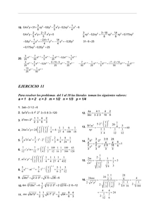 3 2             2                1
19. 0,4x y + 31+       xy − 0,6y 3 − x 2 y − 0,2xy 2 + y 3 − 6
        2
                     8               5                4
                2        2−2 2                                                 3 2              3 − 16 2 14 2
                                                                                                     ,      ,
      0,4x 2 y − x 2 y =       x y=0                                             xy − 0,2xy 2 =        xy =   xy = 0,175xy 2
                5          5                                                   8                  8         8
                 1       − 2,4 + 1 3    ,
                                       14 3
      − 0,6y 3 + y 3 =            y =−     y = − 0,35y 3                       31− 6 = 25
                4           4           4
      = 0,175xy 2 − 0,35y 3 + 25


       3        7 m − 2 3 m−1 1 m− 2                   1
       a       m−1
                   b − + a −       b    − 0,2a m − 1 + b m − 2
20. 25          50       5     25                     5
       3 m − 1 3 m −1         3 + 15 − 5 m − 1 13 m − 1                      7 m − 2 1 m − 2 1 m − 2 − 7 − 2 + 10 m − 2 1 m − 2
         a + a − 0,2a m − 1 =            a =          a                  −      b   −    b  + b     =            b     =    b
      25        5                 25             25                          50       25     5           50              50
        13 m − 1 1 m − 2
      =    a +       b
        25        50




EJERCICIO 11

Para resolver los problemas del 1 al 18 las literales toman los siguientes valores:
a = 1 b = 2 c = 3 m = 1/2 n = 1/3 p = 1/4

1. 3ab = 3 ⋅1⋅ 2 = 6
                                                                                    4a    4 ⋅1     4 2
2. 5a 2b3 c = 5 ⋅12 ⋅ 23 ⋅ 3 = 5 ⋅ 8 ⋅ 3 = 120                                12.      =         =  =
                                                                                    3bc 3 ⋅ 2 ⋅ 3 18 9
           2 1 1 4 2
3. b mn = 2 ⋅ ⋅ = =
    2
                                                                                                         2
             2 3 6 3                                                                               1        1
                                                                                         5⋅ 2 2 ⋅      20 ⋅
                                                                                  5b m 2   2
                                                                                                   2        4 = 5 = 60
                                                                              13.      =               =
                               2           3
                          1   1            1      1 1 6    1
4. 24m n p = 24     ⋅                        = 6⋅ ⋅ =    =                               1 1           1       1
           2   3
                                                                                    np
                          2   3            4     27 4 108 18                                ⋅
                                                                                             3 4          12      12
                                               3
     2 4 2 3 2 4 2  1 2 1 8 1                                                      3 3 3 3 3 ⋅ 8 24
5.     a b m = ⋅ 1 ⋅ 2 ⋅   = ⋅ 4⋅ = =                                                     ⋅2
     3        3           2 3 8 24 3                                        14.
                                                                                     4
                                                                                       b
                                                                                                        6
                                                                                         =4    = 4 = 4 = =1
                                                                                     2 2 2 2 2 ⋅ 9 18 6
      7 3 2     7
                                       2
                        1  1 189 1 1 189 63                                          c    ⋅3
6.      c p m = ⋅ 33 ⋅   ⋅ =    ⋅ ⋅ =   =                                          3    3      3   3
     12        12       4  2 12 16 2 384 128
                                                                                              1
                                                                                               2⋅
                         2         3
                      1   1        1 1 1 1   1
7. m n p =     ⋅                    = ⋅ ⋅ =                                      2m       2 = 1 = 1=3
    b c a
                      2   3        4 4 27 4 432                           15.        =
                                                                                      n2    1
                                                                                                2
                                                                                                   1 1
                                                                                            
     5 b −1 c − 2 5 2 −1  1 
                                               3− 2
                                                       5 1 5                                3    9 3
8.     a ⋅ m = ⋅1 ⋅                                 = ⋅ =
     6            6       2                          6 2 12
                                                                                                       1 1             24
9.    2bc 2 = 2 ⋅ 2 ⋅ 32 = 4 ⋅ 9 = 36 = 6                                            24mn          24 ⋅ ⋅                         4
                                                                              16.             =        2 3      =       6    =
                                                                                    2 ⋅ n2 p2           2
                                                                                                    1  1 
                                                                                                              2
                                                                                                                        1 1         1
                              1 3                                                               2⋅            2⋅      ⋅    2⋅
10. 4m ⋅ 12bc = 4 ⋅             ⋅ 12 ⋅ 2 ⋅ 32 = 2 ⋅ 3 216 = 2 ⋅ 6 = 12
        3    2
                              2                                                                     3  4            9 16      144
                                                                                                      4   4
                             1 1              1      8 4                                        =        = = 24
11. mn ⋅ 8a b =               ⋅ ⋅ 8 ⋅14 ⋅ 23 = ⋅ 64 = =
           4 3                                                                                          1 1
                             2 3              6      6 3                                            2⋅
                                                                                                       12 6
 