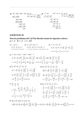 14. x − 3x                            + 9x 2 + 7 x − 4                      x 2 − 3x + 2
                                                                                                  5     4
13. 8a − 6a b + 5ab − 9b 2a − 3b
      3    2       2    3


                                                                                 12b3                                                                                                      20 x − 10
       − 8a 3 + 12a 2b                                 4a 2 + 3ab + 7b 2 +                            − x 5 + 3x 4 − 2x 3                                                x 3 − 2x + 3 +
                                                                                2a − 3b                                                                                                   x 2 − 3x + 2
                       6a 2b + 5ab 2                                                                                        − 2x 3 + 9x 2 + 7x

                   − 6a 2b + 9ab 2                                                                                          + 2x 3 − 6x 2 + 4 x

                             14ab 2 − 9b 3                                                                                          3x 2 + 11x − 4
                           − 14ab 2 + 21b 3                                                                                        − 3x 2 + 9x − 6
                                                                                                                                                    20x − 10
                                          12b 3




EJERCICIO 60
Para los problemas del 1 al 9 las literales toman los siguentes valores:
a = - 1 b = - 2 c = - 1/2
1. a − 2ab + b                                2. 3a − 4a b + 3ab − b                                                    3. a − 3a + 2ac − 3bc
    2          2                                   3    2       2    3                                                      4    3



  = (− 1) − 2 (− 1) ⋅ 2 + 2 2                         = 3 (− 1) − 4 (− 1) ⋅ 2 + 3 (− 1) 2 2 − 2 3                                                         1          1
                                                                                                                              = (− 1) − 3(− 1) + 2 (− 1)  −  − 3⋅ 2  − 
               2                                                  3         2
                                                                                                                                     4        3

                                                                                                                                                          2          2
  = 1+ 2 ⋅ 2 + 4 = 1+ 4 + 4 = 9                       = − 3 − 4 ⋅ 2 − 3⋅ 4 − 8 = − 3 − 8 − 12 − 8 = − 31
                                                                                                                                           1    1
                                                                                                                              = 1 + 3 + 2 ⋅ + 6⋅ = 1+ 3 + 1+ 3 = 8
                                                                                                                                           2    2

4. a − 8a c + 16a c − 20a c + 40ac − c
    5    4       3 2     2 3      4    5

                                                                        2                              3                                4                    5
                    4  1           3  1           2  1             1  1
   = (− 1) − 8 (− 1)  −  + 16 (− 1)  −  − 20 (− 1)  −  + 40 (− 1)  −  −  − 
          5

                      2              2              2              2  2
              1      1      1       1 1                5 5 1          1 − 32 + 1    31
   = − 1 + 8 ⋅ − 16 ⋅ + 20 ⋅ − 40 ⋅ +    = − 1+ 4 − 4 + − +   = − 1+    =        =−
              2      4      8      16 32               2 2 32        32   32        32

   (           ) ( 2
5. a − b + b − c − a − c         ) (
                                  2
                                                  )
                                                  2
                                                                                              (            ) (
                                                                                                           3
                                                                                            6. b + a − b − c − a − c          ) (
                                                                                                                               3
                                                                                                                                                    )3



                   1  
                                                  2
                                          1 
                                                                            2                                                                            3                            3

   = (− 1 − 2) +  2 −  −   −  − 1 −  −                                                    [           1  
                                                                                                                        ]            1 
                                                                                              = 2 + (− 1) −  2 −  −   −  − 1 −  −  
              2                                                                                          3

                   2                 2                                                                    2             2 
              1 
                                      2
                              1
                                                          2
                                        5  1 
                                                                        2               2

   = (− 3) +  2 +  −  − 1 +  = 9 +   −  −                                                        1 
                                                                                                                                    3
                                                                                                                          1
                                                                                                                                                                 3
                                                                                                                                    5  1
                                                                                                                                                                                   3             3

                                                                                                  [         ]
          2                                                                                          3
                                        2  2                                              = 2 − 1 −  2 +  −  − 1 +  = 13 −   −  − 
              2            2                                                                         2             2        2  2
         25 1       24                                                                             125 1      124        31 2 − 31     29
   = 9+ − = 9+         = 9 + 6 = 15                                                           = 1−     + = 1−     = 1− =           =−     = − 14 2
                                                                                                                                                 1
         4 4         4                                                                              8 8         8        2    2        2

7. ab + ac − bc                                                                               (                 ) ( 2
                                                                                            8. a + b + c − a − b − c + c                    )   2


    c      b a                                                                                                                      2                                         2
                                                                                                           1                1   1
                   1     1        1                                                       =  − 1+ 2 +  −   −  − 1− 2 −  −   +  − 
               − 1 −  2  −                                                                             2                2   2
      − 1⋅ 2       2     2 2 2 2
   =         +         −         = + −
                           −1                                                                    1 
                                                                                                                2
                                                                                                               1
                                                                                                                                            2
                                                                                                                    1  1  5
                                                                                                                                                                     2            2
         1         2              1 2 2                                                                                             1
       −                                                                                      = 1−  −  − 3 +  − =   −  −  −
         2                        2                                                              2          2 2  2  2 2
          1          1 12 + 1 13                                                                1 25 1 1 − 25 − 2
   = 4 + − 1= 3 + =          = =34  1
                                                                                              = − − =
                                                                                                                      26
                                                                                                                   = − = −62 = −621
          4          4   4      4                                                               4 4 2          4      4
                                                                                                                            4



       (               )      (
9. 3 2a + b − 4a b + c − 2c a − b         )       (           )
           [                 ]
                               1   1
                             
                                                                                1 2
                                                                                   2 2
                                                                                                  [        3 6
                                                                                                          2 2
                                                                                                                ]
   = 3 2 (− 1) + 2 − 4 (− 1)  2 +  −   − 2  −  (− 1 − 2) = 3 − 2 + 2 + 4  2 −  + (− 3) = 3⋅ 0 + 4   − = 6 − 3 = 3
                                    2   2
 