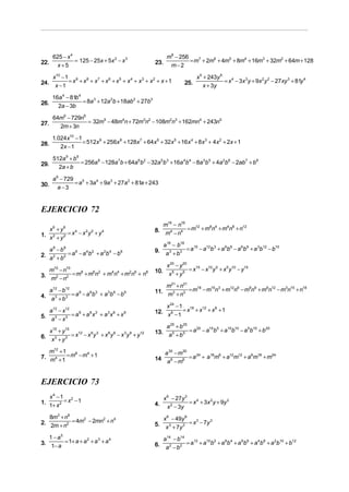 625 − x 4                                              m8 − 256
22.              = 125 − 25x + 5x 2 − x 3              23.             = m7 + 2m6 + 4m5 + 8m4 + 16m3 + 32m2 + 64m + 128
        x+5                                                    m−2

       x10 − 1 9 8                                                           x 5 + 243y 5
24.           = x + x + x7 + x6 + x5 + x 4 + x3 + x2 + x + 1           25.                = x 4 − 3x 3 y + 9x 2 y 2 − 27xy 3 + 81y 4
        x −1                                                                     x + 3y

       16a 4 − 81b 4
26.                  = 8a 3 + 12a 2b + 18ab 2 + 27b3
         2a − 3b

       64m6 − 729n6
27.                 = 32m5 − 48m4n + 72m3n2 − 108m2n3 + 162mn4 + 243n5
         2m + 3n

       1. 024x10 − 1
28.                  = 512x 9 + 256x 8 + 128x 7 + 64x 6 + 32x 5 + 16x 4 + 8x 3 + 4x 2 + 2x + 1
           2x − 1

       512a 9 + b9
29.                = 256a 8 − 128a 7b + 64a 6b2 − 32a 5b 3 + 16a 4b 4 − 8a 3b 5 + 4a 2b6 − 2ab7 + b8
         2a + b

       a 6 − 729
30.              = a 5 + 3a 4 + 9a 3 + 27a 2 + 81a + 243
          a −3


EJERCICIO 72
                                                          m16 − n16
                                                       8. m4 − n4 = m + m n + m n + n
                                                                     12  8 4   4 8   12
   x6 + y6
1. x 2 + y 2 = x − x y + y
                4   2 2    4


                                                            a18 − b18
   a 8 − b8                                            9.             = a15 − a12b 3 + a 9b6 − a 6b9 + a 3b12 − b15
2. a 2 + b2 = a − a b + a b − b                              a 3 + b3
               6   4 2   2 4    6


                                                           x 20 − y 20
                                                       10. x 5 + y 5 = x − x y + x y − y
                                                                        15  10 5  5 10   15
   m10 − n10
3. m2 − n2 = m + m n + m n + m n + n
              8   6 2   4 4   2 6   8


                                                           m21 + n21
                                                       11. m3 + n3 = m − m n + m n − m n + m n − m n + n
                                                                      18  15 3  12 6  9 9   6 12  3 15  18
   a12 − b12
4. a 3 + b 3 = a − a b + a b − b
                9   6 3   3 6    9


                                                           x 24 − 1 18 12 6
   a12 − x12                                           12. x 6 − = x + x + x + 1
5. a 3 − x 3 = a + a x + a x + x
                9   6 3   3 6    9
                                                                 1

                                                           a 25 + b 25
                                                       13. a 5 + b 5 = a − a b + a b − a b + b
                                                                        20  15 5  10 10 5 15   20
   x15 + y15
6. x 3 + y 3 = x − x y + x y − x y + y
                12  9 3   6 6   3 9    12




   m12 + 1                                                a 30 − m30
7. m4 + = m − m + 1
           8   4
                                                       14 a 6 − m6 = a + a m + a m + a m + m
                                                                      24  18 6  12 12 6 18   24
        1


EJERCICIO 73
      x4 −1 2                                                x 6 − 27y 3
1.           = x −1                                                      = x 4 + 3x 2 y + 9y 2
      1+ x 2                                           4.      x 2 − 3y
   8m3 + n6                                                  x 6 − 49y 6
2. 2m + n2 = 4m − 2mn + n
               2     2    4
                                                       5.                = x 3 − 7y 3
                                                              x 3 + 7y 3
   1 − a5                                                   a14 − b14
3. 1− a = 1+ a + a + a + a
                  2   3    4
                                                       6.             = a12 + a10b2 + a 8b 4 + a 6b6 + a 4b8 + a 2b10 + b12
                                                             a2 − b2
 