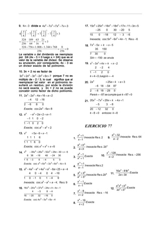 9. 4x − 3 divide a 4x4 − 7x 3 + 7x2 − 7x + 3                                 17. 15n5 + 25n4 − 18n3 − 18n2 + 17n − 11 ÷ 3n + 5
        4                  3                 2                                        − 25      0     30 − 20       5
  3    3    3    3
4  − 7  + 7  − 7  + 3                                                                      − 18                     − 3   −6
  4    4    4    4                                                        15          0                    12
  324 189 63 21                                                                   Inexacta; coc. 5n − 6n + 4n − 1; Re s. − 6
                                                                                                              4         2

=     −     + − +3
  256 64 16 4
                                                                             18. 7 x − 5 x + k ÷ x − 5
                                                                                    2
  324 − 756 + 1. 008 − 1. 344 + 768     0
=                                    =     =0                                         35    150
                 256                   256
La variable x del dividendo se reemplaza                                          7      30         0
por 3/4 (4x - 3 = 0 luego x = 3/4) que es el                                      Sik = − 150 se anula
                            divisor.
valor de la variable del divisor. Se observa
su anulación, por consiguiente, 4x - 3 es                                    19. x 3 − 3x 2 + 4 x + k ÷ x − 2
un divisor exacto de tal polinomio.
                                                                                       2 −2         4
10. 3n + 2 no es factor de                                                        1 −1          2   0
 3n5 + 2n4 − 3n3 − 2n2 + 6n + 7 porque 7 no es                                    k + 4 = 0 , luegok = − 4
múltiplo de - 2 / 3, lo cual significa que al
reemplazar tal valor en el polinomio re-                                     20. 2a
                                                                                    4
                                                                                                        + 25a + k ÷ a + 3
sultará un residuo, por ende la división                                                 − 6 18 − 54               87
no será exacta y 3n + 2 no se puede
concebir como factor de dicho polinomio.                                          2 − 6 18 − 29 0
11. 2a 3 − 2a 2 − 4a + 16 ÷ a + 2                                                 Para k = − 87 se cumple que k + 87 = 0
        − 4 12 − 16
                                                                             21. 20x − 7 x + 29x + k ÷ 4 x + 1
                                                                                    3     2


     2 −6                  8           0                                              −5      3 −8
    Exacta; coc.2a 2 − 6a + 8                                                     20 − 12     32    0
                                                                                  k − 8 = 0 entoces k = 8
12. a
        4
              − a + 2a + 2 ÷ a + 1
                       2


            −1 1 0 − 2
    1 −1 0                     2       0
    Exacta; coc. a 3 − a 2 + 2                                                EJERCICIO 77
13. x 4        + 5x − 6 ÷ x − 1
                                                                     x5 + 1                                       a 5 + 32
            1 1 1 6                                                                                                        Inexacta Re s. 64
                                                                  1. x − 1 Inexacta Re s. 2              9.        a−2
    1 1 1 6                        0
                                                                       a 4 + b4
    Exacta; coc. x 3 + x 2 + x + 6                                2.            Inexacta Re s. 2b 4
                                                                        a+b
14. x
      6
                − 39x 4 + 26x 3 − 52x 2 + 29x − 30 ÷ x − 6                                              x 7 − 128
            6    36        − 18             48    − 24    30         x8 −1                        10.             Inexacta Re s. − 256
                                                                  3. x 2 + Exacta                          x+2
    1 6         −3                 8   −4             5       0
                                                                          1
    Exacta; coc. x 5 + 6x 4 − 3x 3 + 8x 2 − 4x + 5                   a11 + 1
                                                                  4. a − Inexacta Re s. 2
                                                                          1
15. a − 4a − a + 4a + a − 8a + 25 ÷ a − 4
     6    5   4    3   2
                                                                                                                     16a 4 − 81b 4
        4   0 −4     0 4 − 16                                        a 6 + b6                                 11.                  Exacta
                                                                  5. 2        Inexacta Re s. 2b 6                      2a + 3b
    1           0 −1               0         1 −4         9          a + b2

    Inexacta; coc. a 5 − a 3 + a − 4 ; Re s. 9                       x7 − 1
                                                                  6. x − Exacta
                                                                         1                                        a 3x6 + b9
16. 16x − 24 x + 37x − 24x + 4 ÷ 4x − 1
       4      3     2
                                                                                                              12. ax 2 + b3 Exacta
                  4            −5            8 −4                    x3 − 8
                                                                  7. x + 2 Inexacta Re s. − 16
    16          − 20           32          − 16   0
    Exacta; coc. 4 x 3 − 5x 2 + 8x − 4                                 x 4 − 16
                                                                  8.            Exacta
                                                                         x+2
 