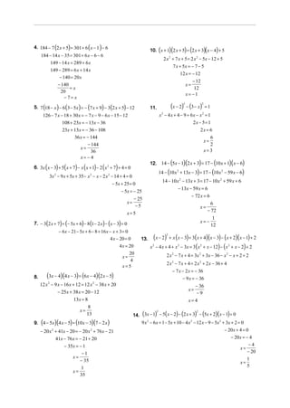 4. 184 − 7 (2 x + 5) = 301 + 6 ( x − 1 ) − 6
                                                                                       (         )(              ) (
                                                                              10. x + 1 2 x + 5 = 2 x + 3 x − 4 + 5               )(    )
     184 − 14 x − 35 = 301 + 6 x − 6 − 6
                                                                                           2 x + 7 x + 5 = 2 x − 5x − 12 + 5
                                                                                                 2                        2

             149 − 14 x = 289 + 6 x
                                                                                                         7 x + 5x = − 7 − 5
             149 − 289 = 6 x + 14 x
                                                                                                             12 x = − 12
                 − 140 = 20 x
                                                                                                                       − 12
                   − 140                                                                                            x=
                         =x                                                                                             12
                    20
                                                                                                                    x= −1
                      − 7= x

5. 7 (18 − x ) − 6 (3 − 5x ) = − (7 x + 9) − 3 (2 x + 5) − 12                 11.                    (x − 2) − (3 − x)
                                                                                                                2             2
                                                                                                                                  =1
      126 − 7 x − 18 + 30 x = − 7 x − 9 − 6 x − 15 − 12                                x 2 − 4 x + 4 − 9 + 6x − x2 = 1
                        108 + 23x = − 13x − 36                                                              2x − 5= 1
                         23x + 13x = − 36 − 108                                                                 2x = 6
                               36 x = − 144                                                                           6
                                                                                                                  x=
                                       − 144                                                                          2
                                    x=
                                         36                                                                       x=3
                                    x= − 4
                                                                                                     (          )(       )
                                                                              12. 14 − 5x − 1 2 x + 3 = 17 − 10 x + 1 x − 6       (               )(      )
         (        ) (           ) (          ) (
6. 3x x − 3 + 5 x + 7 − x x + 1 − 2 x 2 + 7 + 4 = 0      )
                                                                                       14 − (10 x          2
                                                                                                               + 13x − 3) = 17 − (10 x      2
                                                                                                                                                − 59 x − 6)
             3x 2 − 9 x + 5x + 35 − x 2 − x − 2 x 2 − 14 + 4 = 0
                                                                                           14 − 10 x 2 − 13x + 3 = 17 − 10 x 2 + 59 x + 6
                                                       − 5x + 25 = 0
                                                                                                           − 13x − 59 x = 6
                                                              − 5x = − 25
                                                                                                                  − 72 x = 6
                                                                     − 25
                                                                 x=                                                                6
                                                                      −5                                                      x=
                                                                                                                                 − 72
                                                                 x=5
                                                                                                                                    1
7. − 3(2 x + 7) + (− 5x + 6) − 8 (1− 2 x) − (x − 3) = 0                                                                       x= −
                                                                                                                                   12
                       − 6x − 21 − 5x + 6 − 8 + 16 x − x + 3 = 0
                                                     4 x − 20 = 0       13.     ( x − 2)     2
                                                                                                 + x ( x − 3) = 3( x + 4)( x − 3) − ( x + 2)( x − 1) + 2
                                                             4 x = 20         x − 4 x + 4 + x 2 − 3x = 3 ( x 2 + x − 12) − ( x 2 + x − 2) + 2
                                                                               2

                                                                20                           2 x 2 − 7 x + 4 = 3x 2 + 3x − 36 − x 2 − x + 2 + 2
                                                              x=
                                                                 4
                                                                                             2 x 2 − 7 x + 4 = 2 x 2 + 2 x − 36 + 4
                                                              x=5
                                                                                                     − 7 x − 2 x = − 36
8.       (3x − 4)(4 x − 3) = (6x − 4)(2 x − 5)                                                             − 9 x = − 36
     12 x 2 − 9 x − 16 x + 12 = 12 x 2 − 38 x + 20                                                                        − 36
                − 25x + 38 x = 20 − 12                                                                               x=
                                                                                                                          −9
                          13x = 8                                                                                    x= 4
                                  8
                             x=
                                                                    14. (3x − 1) − 5( x − 2) − (2 x + 3) − (5x + 2)( x − 1) = 0
                                                                                   2                                      2
                                 13
     (            )(         ) (
9. 4 − 5x 4 x − 5 = 10 x − 3 7 − 2 x      )(       )                     9 x 2 − 6x + 1− 5x + 10 − 4 x 2 − 12 x − 9 − 5x 2 + 3x + 2 = 0
     − 20 x + 41x − 20 = − 20 x + 76 x − 21
              2                          2                                                                                  − 20x + 4 = 0
                  41x − 76 x = − 21 + 20                                                                                        − 20x = − 4
                      − 35x = − 1                                                                                                        −4
                                                                                                                                     x=
                                   −1                                                                                                    − 20
                               x=
                                  − 35                                                                                               x=
                                                                                                                                        1
                                  1                                                                                                     5
                               x=
                                  35
 