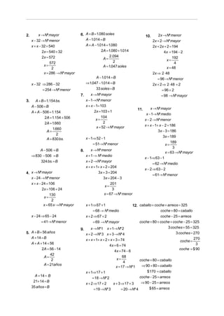 2.       x → Nº mayor              6. A + B = 1.080 soles                            10.      2x → Nº menor
     x − 32 → Nº menor                A − 1.014 = B                                        2x + 2 → Nº mayor
     x + x − 32 = 540                 A + A − 1.014 = 1.080                                2x + 2x + 2 = 194
             2x = 540 + 32                       2A = 1.080 + 1.014                               4x = 194 − 2
             2x = 572                                  2 .094
                                                  A=                                                 x=
                                                                                                         192
                  572                                     2                                               4
              x=                                  A = 1.047 soles
                   2                                                                                 x = 48
              x = 286 → Nº mayor                                                           2x ⇒ 2 ⋅ 48
                                              A − 1.014 = B                                   = 96 → Nº menor
     x − 32 ⇒ 286 − 32                  ⇒ 1.047 − 1.014 = B                                2x + 2 ⇒ 2 ⋅ 48 + 2
            = 254 → Nº menor                  33 soles = B                                       = 96 + 2
                                   7.      x → Nº mayor                                          = 98 → Nº mayor
3.      A + B = 1.154 bs.               x − 1→ Nº menor
     A − 506 = B                        x + x − 1= 103
                                                                               11.      x → Nº mayor
     A + A − 506 = 1.154                      2x = 103 + 1
                                                                                     x − 1→ Nº medio
              2A = 1.154 + 506                  x=
                                                   104
                                                                                     x − 2 → Nº menor
              2A = 1.660                             2
                                                x = 52 → Nº mayor                    x + x − 1+ x − 2 = 186
                   1.660
               A=                                                                              3x − 3 = 186
                      2
                                        x − 1⇒ 52 − 1                                              3x = 189
               A = 830 bs.
                                                                                                        189
                                             = 51→ Nº menor                                         x=
                                                                                                         3
         A − 506 = B               8.      x → Nº menor
                                                                                                    x = 63 → Nº mayor
     ⇒ 830 − 506 = B                    x + 1 → Nº medio
                                                                                     x − 1⇒ 63 − 1
          324 bs. = B                   x + 2 → Nº mayor
                                                                                           = 62 → Nº medio
                                        x + x + 1+ x + 2 = 204
                                                                                     x − 2 ⇒ 63 − 2
4. x → Nº mayor                                  3x + 3 = 204
                                                                                           = 61→ Nº menor
   x − 24 → Nº menor                                 3x = 204 − 3
   x + x − 24 = 106                                        201
                                                      x=
           2x = 106 + 24                                    3
                 130                                  x = 67 → Nº menor
             x=
                   2
             x = 65 x → Nº mayor        x + 1⇒ 67 + 1                     12. caballo + coche + arreos = 325
                                             = 68 → Nº medio                               coche + 80 = caballo
     x − 24 ⇒ 65 − 24                   x + 2 ⇒ 67 + 2                                     coche − 25 = arreos
           = 41→ Nº menor                    = 69 → Nº mayor                  coche + 80 + coche + coche − 25 = 325
                                   9.      x → Nº 1     x + 1→ Nº 2                             3 coches + 55 = 325
5. A + B = 56 años                      x + 2 → Nº 3 x + 3 → Nº 4                                    3 coches = 270
   A + 14 = B                                                                                                        270
                                        x + x + 1+ x + 2 + x + 3 = 74                                        coche =
   A + A + 14 = 56                                                                                                     3
                                                           4x + 6 = 74
          2A = 56 − 14                                                                                       coche = $ 90
                                                              4x = 74 − 6
                42
            A=                                                      68
                 2                                              x=              coche + 80 = caballo
                                                                     4
            A = 21años                                                           ⇒ 90 + 80 = caballo
                                                               x = 17 → Nº 1
                                        x + 1⇒ 17 + 1                               $ 170 = caballo
       A + 14 = B                                                               coche − 25 = arreos
                                             = 18 → Nº 2
      21+ 14 = B                                                                 ⇒ 90 − 25 = arreos
                                        x + 2 ⇒ 17 + 2       x + 3 ⇒ 17 + 3
     35 años = B                                                                        $ 65 = arreos
                                             = 19 → Nº 3          = 20 → Nº 4
 