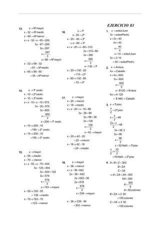 EJERCICIO 83
13.        x → Nº mayor
                                                             x → 1º                   1.    x → edad Juan
      x − 32 → Nº medio                      16.
                                                        x − 20 → 2º                        3x → edadPedro
      x − 65 → Nº menor
                                                   x − 20 − 40 → 3º                        x + 3x = 40
      x + x − 32 + x − 65 = 200
                                                      ⇒ x − 60 → 3º                           4 x = 40
                 3x − 97 = 200
                       3x = 297                    x + x − 20 + x − 60 = 310                   x=
                                                                                                   40

                            297                                     3x = 310 + 80                   4
                        x=                                          3x = 390                   x = 10 → edad Juan
                             3
                                                                                           3x ⇒ 3 ⋅10
                        x = 99 → Nº mayor                            x=
                                                                         390
                                                                                             = 30 → edadPedro
      x − 32 ⇒ 99 − 32                                                    3
                                                                     x = 130 → 1º
            = 67 → Nº medio                                                           2. x → Arreos
      x − 65 ⇒ 99 − 65                             x − 20 ⇒ 130 − 20                     4x → Caballo
            = 34 → Nº menor                               = 110 → 2º                     x + 4x = 600
                                                   x − 60 ⇒ 130 − 60                         5x = 600
                                                         = 70 → 3º                                  600
                                                                                                x=
                                                                                                     5
14.        x → 1º cesto                                                                        x = $ 120 → Arreos
      x − 10 → 2º cesto                                                                    4x ⇒ 4 ⋅120
      x − 15 → 3º cesto                                 x → mayor
                                             17.                                              = $ 480 → Caballo
      x + x − 10 + x − 15 = 575                    x − 20 → menor
                                                   x − 18 → medio                     3. x → 1º piso
                 3x − 25 = 575
                       3x = 600                    x + x − 20 + x − 18 = 88              x
                                                                                           → 2º piso
                                                               3x − 38 = 88              2
                             600
                        x=                                          3x = 88 + 38
                                                                                             x
                              3                                                          x + = 48
                                                                                             2
                        x = 200 → 1º cesto                          3x = 126
                                                                                         2x + x
      x − 10 ⇒ 200 − 10                                                  126                     = 48
                                                                     x=                     2
             = 190 → 2º cesto                                             3                   3x = 48 ⋅ 2
      x − 15 ⇒ 200 − 15                                              x = 42 → mayor
                                                                                             3x = 96
                                                   x − 20 ⇒ 42 − 20
            = 185 → 3º cesto                                                                        96
                                                          = 22 → menor                         x=
                                                                                                     3
                                                   x − 18 ⇒ 42 − 18                             x = 32 Habt. → 1º piso
                                                          = 24 → medio                     x 32
15.        x → mayor                                                                         ⇒
                                                                                           2     2
      x − 55 → medio                                                                         = 16 Habt. → 2º piso
      x − 70 → menor
                                        18.      x → mayor                            4. A + B + C = 300
      x + x − 55 + x − 70 = 454
                                            x − 36 → menor                                          B = 2A
                 3x − 125 = 454
                                            x + x − 36 = 642                                      C = 3A
                       3x = 454 + 125
                                              2x − 36 = 642                                ⇒ A + 2A + 3A = 300
                       3x = 579
                                                    2x = 642 + 36                                     6A = 300
                            579
                        x=                          2x = 678                                               300
                             3                                                                         A=
                        x = 193 → mayor                  678                                                6
                                                     x=
      x − 55 ⇒ 193 − 55                                   2                                            A = 50 colones
                                                     x = 339 → mayor                       B = 2A ⇒ 2 ⋅ 50
              = 138 → medio
      x − 70 ⇒ 193 − 70                                                                           = 100 colones
                                            x − 36 ⇒ 339 − 36                              C = 3A ⇒ 3 ⋅ 50
              = 123 → menor
                                                   = 303 → menor                                  = 150 colones
 
