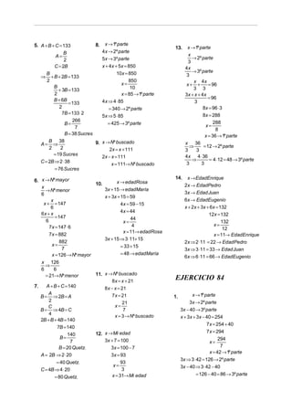 5. A + B + C = 133            8. x → 1º parte
                                                              13.     x → 1º parte
               B                4x → 2º parte
           A=                                                          x
                                                                         → 2º parte
               2                5x → 3º parte
                                                                       3
          C = 2B                x + 4x + 5x = 850                    4x
      B                                 10x = 850                        → 3º parte
   ⇒ + B + 2B = 133                                                   3
      2                                       850                        x 4x
                                          x=                          x+ +        = 96
          B                                    10                        3 3
            + 3B = 133
          2                               x = 85 → 1º parte          3x + x + 4 x
          B + 6B                                                                  = 96
                  = 133         4x ⇒ 4 ⋅ 85                               3
             2                      = 340 → 2º parte                           8x = 96 ⋅ 3
              7B = 133 ⋅ 2                                                     8x = 288
                                5x ⇒ 5 ⋅ 85
                    266
                B=                 = 425 → 3º parte                              x=
                                                                                     288
                     7                                                                8
                B = 38 Sucres                                                   x = 36 → 1º parte
     A=
         B 38
           ⇒                   9. x → Nº buscado                     x 36
         2    2                                                        ⇒       = 12 → 2º parte
                                      2x = x + 111                   3     3
           = 19 Sucres                                               4x 4 ⋅ 36
                                  2x − x = 111
     C = 2B ⇒ 2 ⋅ 38                                                     ⇒         = 4 ⋅12 = 48 → 3º parte
                                       x = 111→ Nº buscado            3       3
            = 76 Sucres
                                                              14.     x → EdadEnrique
6. x → Nº mayor                      x → edadRosa
                           10.                                       2x → EdadPedro
   x                           3x + 15 → edadMaría
     → Nº menor                                                      3x → Edad Juan
   6
                               x + 3x + 15 = 59
        x                                                            6x → EdadEugenio
    x + = 147                           4x = 59 − 15
        6                                                            x + 2x + 3x + 6x = 132
                                        4x = 44
   6x + x                                                                         12x = 132
          = 147                              44
     6                                   x=                                              132
       7x = 147 ⋅ 6                           4                                      x=
                                                                                          12
                                         x = 11→ edadRosa
       7x = 882                                                                      x = 11→ EdadEnrique
                               3x + 15 ⇒ 3 ⋅11+ 15
             882                                                     2x ⇒ 2 ⋅11 = 22 → EdadPedro
        x=                              = 33 + 15
              7                                                      3x ⇒ 3 ⋅11 = 33 → Edad Juan
        x = 126 → Nº mayor              = 48 → edadMaría
                                                                     6x ⇒ 6 ⋅11 = 66 → EdadEugenio
     x 126
       ⇒
     6     6
       = 21→ Nº menor          11. x → Nº buscado
                                       8 x = x + 21
                                                              EJERCICIO 84
7.      A + B + C = 140            8 x − x = 21
         A                             7 x = 21                          x → 1º parte
     B = ⇒ 2B = A                                             1.
         2                                   21                         3x → 2º parte
         C                               x=
     B = ⇒ 4B = C                             7                    3x − 40 → 3º parte
         4                               x = 3 → Nº buscado        x + 3x + 3x − 40 = 254
     2B + B + 4B = 140
                                                                                 7x = 254 + 40
              7B = 140
                               12. x → Mi edad                                   7x = 294
                   140
               B=                                                                       294
                     7             3x + 7 = 100                                    x=
               B = 20 Quetz.          3x = 100 − 7                                       7
                                                                                   x = 42 → 1º parte
     A = 2B ⇒ 2 ⋅ 20                  3x = 93
                                                                   3x ⇒ 3 ⋅ 42 = 126 → 2º parte
            = 40 Quetz.                     93
                                       x=                          3x − 40 ⇒ 3 ⋅ 42 − 40
     C = 4B ⇒ 4 ⋅ 20                         3
                                       x = 31→ Mi edad                     = 126 − 40 = 86 → 3º parte
            = 80 Quetz.
 