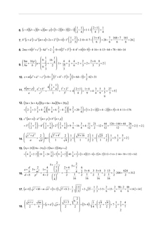  2 − 1 1
   (               )(              )(           )(           ) (
6. c − b d − c b − a m − p = 3 − 2 4 − 3 2 − 1  −  = 1⋅ 1⋅ 1
                                                            
                                                                          )(       )(           ) 2
                                                                                                   1     1
                                                                                                         4
                                                                                                                             =
                                                                                                                         4  4

                                                                                        1 2                  3+ 4       7 168 − 7 161
    2
           (  2
                           )  2
                                        (
7. b c + d − a m + n + 2 x = 2 3 + 4 − 1 
                                        2
                                          
                                                     )                (        )          +  + 2⋅ 0 = 4⋅ 7 − 
                                                                                         2 3                  6 
                                                                                                                     = 28 − =
                                                                                                                            6   6
                                                                                                                                     =
                                                                                                                                       6
                                                                                                                                          = 26 5
                                                                                                                                               6




                           (                )                 1
                                                                           (            )
8. 2mx + 6 b + c − 4d = 2 ⋅ ⋅ 0 + 6 2 + 3 − 4 ⋅ 4 = 6 4 + 9 − 4 ⋅ 16 = 6 ⋅ 13 − 64 = 78 − 64 = 14
            2   2    2               2   2       2
                                                              2
                                                                                                             (   )
                  1         1
                  8⋅    16 ⋅ 
    8m 16 p 
       +     a=    2+     4  ⋅1 = 4 + 4 = 4 + 2 = 2 + 2 = 2 + 6 = 8 = 2 2
9.  9n   b 
                                                                            3
                  9⋅ 2    2         18 2 6          3         3     3
                  3                  3

                       (
10. x + m a + d − c = 0 +
           b   c   a
                                                 )           2
                                                               (1 + 4 − 3 ) = 2 (1+ 64 − 3) = 2 ⋅ 62 = 31
                                                             1 2 3 1 1                        1


                                                           1 1
11.        (
    4 m + p a 2 + b2
           ÷         =
                       2      )                         4 + 
                                                               4 1 + 2
                                                                 ÷
                                                                   2    2
                                                                              2 + 1 1 + 4
                                                                          = 4      ÷
                                                                                                3 5 3 27
                                                                                            = 4⋅ ÷ = =   =52
                 2
                   a                        c                1       32
                                                                              4       9       4 9 5 5
                                                                                                           5

                                                                                                    9

       (                                )(
12. 2m + 3n + 4 p 8 p + 6n − 4m 9n + 20 p                          )(              )
          1             1  1              1  2         1
       =  2 ⋅ + 3⋅ + 4 ⋅   8 ⋅ + 6 ⋅ − 4 ⋅   9 ⋅ + 20 ⋅  = ( 1 + 2 + 1)(2 + 4 − 2)(6 + 5) = 4 ⋅ 4 ⋅ 11 = 176
                   2                   2
          2       3     4  4        3     2  3         4

               (
13. c m + n − d m + p + b n + p
     2         2         2
                               )            (            )        (        )
            1                     2        1 1       2 1     7      3     11 21     44 126 − 144 + 44 26
       = 32  +                      − 4 2  +  + 2 2  +  = 9 ⋅ − 16 ⋅ + 4 ⋅ = − 12 +    =             =    = 2 12 = 2 1
                                                                                                                     2
            2                     3        2 4       3 4     6      4     12 2      12       12        12
                                                                                                                           6




     c2 + d 2   2      32 + 4 2 2  1  9 + 16 2  1  25 2  1          1 5
                   m=             ⋅ =          
               ÷                  ÷   2  1 ÷ 2  ⋅ 2 =  1 ÷ 2  ⋅ 2 = 5⋅ 2 = 2 = 2 2
                                                                                      1
14.                   
       a        d        1       4                        

15. (4 p + 2b)(18n − 24 p) + 2 (8m + 2)(40 p + a )
          1                       1      1            1 
       =  4 ⋅ + 2 ⋅ 2  18 ⋅ − 24 ⋅  + 2  8 ⋅ + 2  40 ⋅ + 1 = (1 + 4)(12 − 6) + 2 (4 + 2) (11) = 5⋅ 6 + 2 ⋅ 66 = 30 + 132 = 162
                              2
          4                3      4      2            4 

                             2
                                2        5+
                                             2               5+
       d       2      4     1     2+ 4     1 6
    a+    5 + 2 1+          
       b⋅     m =     2⋅    2      2 ⋅     4 = 2 ⋅ 5 + 8 = 3 ⋅ 5 + 8 = 3 ⋅ 13 = 3 ⋅ 208 = 624 = 312
16.                               =
    d −b     p2   4 − 2  1 2       2     1     2 1         2 1         2 1 2               2
                          
                          4             16          16          16         16


                                                                                                   2                                2 90 − 2 88
                                                                                                         2

       (            )                 2
                                                              ( )
17. a + b ⋅ c + 8b − m ⋅ n = 1 + 2 ⋅ 3 + 8 ⋅ 2 − ⋅   = 3⋅ 25 − ⋅ = 3⋅ 5 − = 15 − =
             2            2                                                                 1
                                                                                            2      3
                                                                                                                      1 2
                                                                                                                      2 3
                                                                                                                                  2
                                                                                                                                  6   6   6
                                                                                                                                              = = 14 4 = 14 2
                                                                                                                                                6
                                                                                                                                                     6      3




                                           2
     a+c                         1+ 3   6⋅ 
            6n                                           1  4    4
                ÷ (c + d )⋅ p =              ÷ (3 + 4)⋅
                                            3                            1 2 4
         +                             +                  =   +    ÷ 7⋅ = =
18.  2
           b                   2      2              4  2   2      2 7 7
                                            
                                                                          2
 