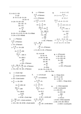 5.    x → 1º Número                       8.             A + B + C = 152
2. A + B + C = 130
                                              x−6                                                          B+8
            C = 2A                                  → 2º Número                           B = 2 A − 8⇒           =A
                                                5                                                           2
       B − 15 = C ⇒ B − 15 = 2A               x − 6 → 3º Número                                           B − 32 = C
                           B = 2A + 15            x−6                                     B+8
   A + 2A + 15 + 2A = 130                     x+         + x − 6 = 72                            + B + B − 32 = 152
                                                    5                                       2
                 5A = 130 − 15                            x 6                                    B 8
                                                    2x + − = 78                                     + + 2 B = 152 + 32
                 5A = 115                                 5 5                                    2 2
                        115                             10x + x            6                          B + 4B
                   A=                                              = 78 +                                      = 184 − 4
                          5                                 5              5                             2
                   A = 23 Balb.                              11x 390 + 6                                   5B = 180 ⋅ 2
                                                                   =
   B = 2A + 15 ⇒ 2 ⋅ 23 + 15 = 46 + 15 = 61Balb.               5         5                                        360
                                                             11x = 396                                        B=
   C = 2A ⇒ 2 ⋅ 23 = 46 Balb.                                                                                       5
                                                                     396                                      B = $ 72
                                                                x=
3.      x → 1º Número                                                 11                       B + 8 72 + 8 80
                                                                x = 36 → 1º Número        A=         ⇒           =    = $ 40
   x−8                                                                                           2          2       2
          → 2º Número
     2                                        x−6        36 − 6                           C = B − 32 ⇒ 72 − 32 = $ 40
                                                     ⇒
   x − 18 → 3º Número                           5           5
       x−8                                            =
                                                        30
                                                              = 6 → 2º Número
   x+        + x − 18 = 238
         2                                               5
                x 8                           x − 6 ⇒ 36 − 6 = 30 → 3º Número
          2x + − = 256
                2 2
              4x + x                                6. A + B = 99
                       = 256 + 4                                                         9. x → Nº buscado
                2                                            B = 3A + 19                     x − 80 = 220 − 2 x
                   5x = 260 ⋅ 2                         A + 3A + 19 = 99                     x + 2x = 220 + 80
                         520                                       4A = 99 − 19                  3x = 300
                     x=
                           5                                       4A = 80                             300
                     x = 104 → 1º Número                                 80                        x=
                                                                     A=                                  3
   x − 8 104 − 8 96                                                       4
          ⇒           =     = 48 → 2º Número                                                       x = 100 → Nº buscado
     2          2        2                                           A = 20 bs.
   x − 18 ⇒ 104 − 18 = 86 → 3º Número                   B = 3A + 19 ⇒ 3 ⋅ 20 + 19
                                                                       = 60 + 19 = 79 bs.
4.      x → Costo traje
        x                                  7.       x → cm de azúl                  10. x → Tengo ahora
          → Costo sombrero
        8                                     x − 14                                     2x + 10 = x + 60
                                                      → cm deblanco
   x − 30 → Costo bastón                         2                                       2x − x = 60 − 10
       x                                           x − 14                                      x = 50 S /. → Tengo ahora
   x + + x − 30 = 259                          x+          = 74
       8                                              2
                 x                                x 14
            2x + = 259 + 30                   x+ −          = 74
                 8                                2 2                              11.       x → Parte separada
           16x + x                                 2x + x                               x + 80 → La otra parte
                    = 289                                  = 74 + 7
              8                                       2                                 x + x + 80 = 910
               17x = 289 ⋅ 8                            3x = 81⋅ 2                               2x = 910 − 80
                      2 .312                                  162
                  x=                                      x=                                          830
                        17                                      3                                 x=
                                                                                                        2
                  x = $ 136 → Costo traje                 x = 54 → cmde azúl                     x = 415 cm
   x 136                                      x − 14 54 − 14                            ⇒ 4 ,15 m → Parte separada
     ⇒        = $ 17 → Costo sombrero                 ⇒
   8       8                                     2            2
                                                                                        x + 80 ⇒ 415 + 80 = 495 cm
   x − 30 ⇒ 136 − 30 = $ 106 → Costo bastón           =
                                                         40
                                                              = 20 → cmde blanco               ⇒ 4 , 95 m → La otra parte
                                                          2
 