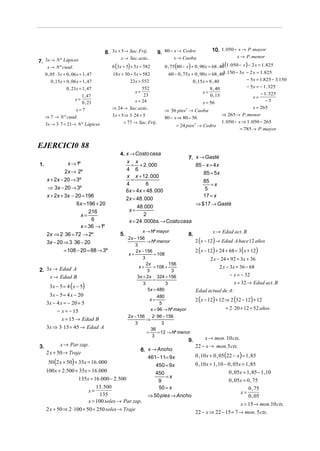 8. 3 x + 5 → Sac. Frij.       9. 80 − x → Cedro             10. 1. 050 − x → P. mayor
                                               x → Sac. azúc.                x → Caoba                            x → P. menor
7. 3x → N º Lápices
      x → N º cuad .                      6 (3 x + 5) + 5 x = 582       0 , 75 (80 − x ) + 0 , 90 x = 68 , 40 (1. 050 − x ) − 2 x = 1. 825
                                                                                                            3
     0 , 05 ⋅ 3x + 0 , 06 x = 1 , 47       18 x + 30 + 5x = 582            60 − 0 , 75x + 0 , 90 x = 68 , 40 .150 − 3x − 2 x = 1.825
                                                                                                            3
         0 ,15x + 0 , 06 x = 1 , 47                  23 x = 552                           0 ,15x = 8 , 40                  − 5x = 1.825 − 3.150
                   0 , 21x = 1, 47                           552                                     8 , 40                − 5x = − 1. 325
                                                       x=                                       x=                                 − 1. 325
                           1 , 47                             23                                     0 , 15                   x=
                        x=                               x = 24                                                                       −5
                           0 , 21                                                               x = 56
                        x=7               ⇒ 24 → Sac. azúc.                                                                   x = 265
                                                                        ⇒ 56 pies → Caoba
                                                                                     3


     ⇒ 7 → N º cuad .                     3 x + 5 ⇒ 3 ⋅ 24 + 5                                              ⇒ 265 → P. menor
                                                                        80 − x ⇒ 80 − 56
                                                 = 77 → Sac. Frij.                                          1. 050 − x ⇒ 1. 050 − 265
     3x → 3 ⋅ 7 = 21→ N º Lápices                                               = 24 pies3 → Cedro
                                                                                                                      = 785 → P. mayor


EJERCICI0 88
                                               4. x → Costo casa
                                                                               7. x → Gasté
                    x → 1º                        x x
1.                                                   = + 2 . 000                  85 − x = 4x
                 2x → 2º                          4 6
                                                                                     85 = 5x
                                                  x x + 12 . 000
      x + 2x − 20 → 3º                               =                               85
                                                  4           6                          =x
      ⇒ 3x − 20 → 3º                                                                  5
                                                  6x = 4x + 48 . 000
      x + 2x + 3x − 20 = 196                                                         17 = x
                                                  2x = 48 . 000
                    6x = 196 + 20                                                 ⇒ $ 17 → Gasté
                                                        48 .000
                          216                       x=
                      x=                                    2
                           6                        x = 24 . 000bs. → Costo casa
                      x = 36 → 1º
                                                            x → Nº mayor                            x → Edad act . B
      2x ⇒ 2 ⋅ 36 = 72 → 2º                    5.                                    8.
                                                                                          2 ( x − 12) → Edad A hace 12 años
                                                    2 x − 156
      3x − 20 ⇒ 3 ⋅ 36 − 20                                     → Nº menor
                                                        3
                 = 108 − 20 = 88 → 3º                    2 x − 156                        2 ( x − 12) + 24 + 68 = 3 ( x + 12)
                                                    x+              = 108
                                                             3                                    2 x − 24 + 92 = 3x + 36
                                                                2x           156
                                                           x+       = 108 +                            2 x − 3x = 36 − 68
2. 3x → Edad A                                                  3             3
    x → Edad B                                            3x + 2x 324 + 156                                  − x = − 32
                                                                   =
                                                                                                                x = 32 → Edad act . B
       3x − 5 = 4 ( x − 5)
                                                              3            3
                                                                 5x = 480                 Edad actual de A :
       3x − 5 = 4 x − 20
                                                                                          2 ( x − 12) + 12 ⇒ 2 (32 − 12) + 12
                                                                       480
                                                                  x=
     3x − 4 x = − 20 + 5                                                5
                                                                  x = 96 → Nº mayor                        = 2 ⋅ 20 + 12 = 52 años
            − x = − 15
                                                    2 x − 156      2 ⋅ 96 − 156
               x = 15 → Edad B                                  ⇒
                                                        3                3
     3x ⇒ 3⋅ 15 = 45 → Edad A                                     36
                                                                =      = 12 → Nº menor
                                                                   3
                                                                                     9.       x → mon. 10 cts.
3.          x → Par zap.                                                                  22 − x → mon. 5 cts.
                                                  6. x → Ancho
     2 x + 50 → Traje
                                                     461− 11= 9x       0 , 10 x + 0 , 05 (22 − x ) = 1 , 85
      50 (2 x + 50) + 35x = 16 . 000                                   0 , 10 x + 1 ,10 − 0 , 05x = 1, 85
                                                        450 = 9x
     100 x + 2.500 + 35x = 16 .000                      450                                0 , 05x = 1, 85 − 1 ,10
                      135x = 16 .000 − 2. 500                =x
                                                         9                                 0 , 05x = 0 , 75
                               13. 500                   50 = x                                       0 , 75
                           x=                                                                    x=
                                 135                 ⇒ 50 pies → Ancho                                0 , 05
                           x = 100 soles → Par zap.
                                                                                                 x = 15 → mon.10 cts.
     2 x + 50 ⇒ 2 ⋅ 100 + 50 = 250 soles → Traje
                                                                       22 − x ⇒ 22 − 15 = 7 → mon. 5 cts.
 