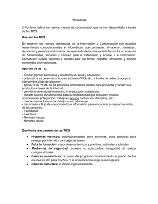 Respuestas<br />2-Por favor defina los nuevos medios de comunicación que se han desarrollado a través de las TICS:<br />Que son las TICS<br />En resumen las nuevas tecnologías de la Información y Comunicación son aquellas herramientas computacionales e informáticas que procesan, almacenan, sintetizan, recuperan y presentan información representada de la más variada forma. Es un conjunto de herramientas, soportes y canales para el tratamiento y acceso a la información. Constituyen nuevos soportes y canales para dar forma, registrar, almacenar y difundir contenidos informacionales.<br />Aportes de las TIC<br />- brindar grandes beneficios y adelantos en salud y educación; <br />- potenciar a las personas y actores sociales, ONG, etc., a través de redes de apoyo e intercambio y lista de discusión.<br />- apoyar a las PYME de las personas empresarias locales para presentar y vender sus productos a través de la Internet.<br />- permitir el aprendizaje interactivo y la educación a distancia.<br />- impartir nuevos conocimientos para la empleabilidad que requieren muchas competencias (integración, trabajo en equipo, motivación, disciplina, etc.).<br />- ofrecer nuevas formas de trabajo, como teletrabajo<br />- dar acceso al flujo de conocimientos e información para empoderar y mejorar las vidas de las personas.<br />- Facilidades<br />- Exactitud<br />- Menores riesgos<br />- Menores costos<br />Que limita la expansión de las TICS<br />Problemas técnicos: incompatibilidades entre sistemas, poca velocidad para navegar por internet y para algunas tareas<br />Falta de formación: conocimientos teóricos y practicos, aptitudes y actitudes <br /> Problemas de seguridad: accesos no autorizados, inseguridad al realizar compras virtuales<br />Barreras económicas: a pesar del progresivo abaratamiento el precio de los equipos es alto para muchos. Y la obsolescencia exige nuevos gastos.<br />Barreras culturales: el idioma ingles dominante...<br />Correo electrónico<br /> Correo electrónico, o en inglés e-mail (electronic mail), es un servicio de red que permite a los usuarios enviar y recibir mensajes rápidamente (también denominados mensajes electrónicos o cartas electrónicas) mediante sistemas de comunicación electrónicos. Principalmente se usa este nombre para denominar al sistema que provee este servicio en Internet, mediante el protocolo SMTP, aunque por extensión también puede verse aplicado a sistemas análogos que usen otras tecnologías.<br />Página Web<br />Una página web, también conocida como página de Internet, es un documento adaptado para la Web y que normalmente forma parte de un sitio web. Su principal característica son los hiperenlaces a otras páginas, siendo esto el fundamento de la Web.<br />Una página web está compuesta principalmente por información (sólo texto y/o módulos multimedia) así como por hiperenlaces; además puede contener o asociar datos de estilo para especificar cómo debe visualizarse, y también aplicaciones embebidas para hacerla interactiva.<br />Messenger<br />Programas que permiten charlar con contactos previamente autorizados. Tiene más prestaciones que un chat convencional y a la vez resulta más controlable.<br />Chat<br />El chat (término proveniente del inglés que en español equivale a charla), también conocido como cibercharla, designa una comunicación escrita realizada de manera instantánea a través de Internet entre dos o más personas ya sea de manera pública a través de los llamados chats públicos (mediante los cuales cualquier usuario puede tener acceso a la conversación) o privada, en los que se comunican sólo 2 personas a la vez<br />Foros virtuales<br />Un foro virtual es un escenario de comunicación por internet, donde                                  se propicia el debate, la concertación y el consenso de ideas. Es una<br />herramienta que permite a un usuario publicar su mensaje en<br />cualquier momento, quedando visible para que otros usuarios que<br />entren más tarde, puedan leerlo y contestar. A este estilo de<br />comunicación se le llama asincrónica dada sus características de no<br />simultaneidad en el tiempo.<br />Blogs<br />Un blog, o en español también una bitácora, es un sitio web periódicamente actualizado que recopila cronológicamente textos o artículos de uno o varios autores, apareciendo primero el más reciente, donde el autor conserva siempre la libertad de dejar publicado lo que crea pertinente. El nombre bitácora está basado en los cuadernos de bitácora, cuadernos de viaje que se utilizaban en los barcos para relatar el desarrollo del viaje y que se guardaban en la bitácora. Aunque el nombre se ha popularizado en los últimos años a raíz de su utilización en diferentes ámbitos, el cuaderno de trabajo o bitácora ha sido utilizado desde siempre.<br />Wikis<br />Un wiki, o una wiki, es un sitio web cuyas páginas web pueden ser editadas por múltiples voluntarios a través del navegador web. Los usuarios pueden crear, modificar o borrar un mismo texto que comparten. Los textos o «páginas wiki» tienen títulos únicos. Si se escribe el título de una «página wiki» en algún lugar del wiki entre dobles corchetes (...), esta palabra se convierte en un «enlace web» a la página wiki.<br />Telefonía móvil<br />La telefonía móvil, también llamada telefonía celular, básicamente está formada por dos grandes partes: una red de comunicaciones (o red de telefonía móvil) y los terminales (o teléfonos móviles) que permiten el acceso a dicha red.<br />Hipermedias<br />Hipermedia es el término con que se designa al conjunto de métodos o procedimientos para escribir, diseñar o componer contenidos que tengan texto, video, audio, mapas u otros medios, y que además tenga la posibilidad de interactuar con los usuarios. El enfoque hipermedia de estos contenidos, los califica especialmente como medios de comunicación e interacción humanas, en este sentido, un espacio hipermedia es un ámbito, sin dimensiones físicas, que alberga, potencia y estructura las actividades de las personas.<br />A continuación encontrará los riesgos para las relaciones interpersonales en los espacios virtuales, por favor defina con sus palabras a qué se refieren:<br />Superficialidad y falsas identidades<br />Pues cuando uno usa Nickname para proteger su identidad o para participar en algunos programas de la web<br />Acoso escolar en la red<br />Pues muchas veces se mandan mensajes ofensivos o se hostigan a los jóvenes atreves de la red .se los amenazan o se les chantajea.<br />