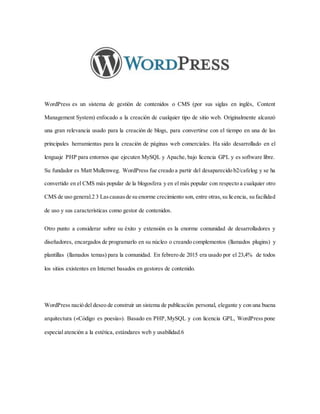 WordPress es un sistema de gestión de contenidos o CMS (por sus siglas en inglés, Content
Management System) enfocado a la creación de cualquier tipo de sitio web. Originalmente alcanzó
una gran relevancia usado para la creación de blogs, para convertirse con el tiempo en una de las
principales herramientas para la creación de páginas web comerciales. Ha sido desarrollado en el
lenguaje PHP para entornos que ejecuten MySQL y Apache, bajo licencia GPL y es software libre.
Su fundador es Matt Mullenweg. WordPress fue creado a partir del desaparecido b2/cafelog y se ha
convertido en el CMS más popular de la blogosfera y en el más popular con respecto a cualquier otro
CMS de uso general.2 3 Lascausasde su enorme crecimiento son, entre otras,su licencia, su facilidad
de uso y sus características como gestor de contenidos.
Otro punto a considerar sobre su éxito y extensión es la enorme comunidad de desarrolladores y
diseñadores, encargados de programarlo en su núcleo o creando complementos (llamados plugins) y
plantillas (llamados temas) para la comunidad. En febrero de 2015 era usado por el 23,4% de todos
los sitios existentes en Internet basados en gestores de contenido.
WordPress nació del deseo de construir un sistema de publicación personal, elegante y con una buena
arquitectura («Código es poesía»). Basado en PHP,MySQL y con licencia GPL, WordPress pone
especial atención a la estética, estándares web y usabilidad.6
 