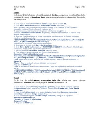 By: Luis Umaña Página 10 de
10
Tarea 4
En la celda E2 de la hoja de cálculo Resumen de Ventas, agregue una fórmula utilizando las
funciones de cubo y el Modelo de datos para recuperar el producto más vendido durante las
tres temporadas.
1. En la hoja de cálculo Resumen de Ventas, haga clic en la celda E2.
2. En la Barra de fórmulas escriba =CONJUNTOCUBO, pulse Tab.
Nota: Tenga en cuenta que la sintaxis de esta función es = CONJUNTOCUBO(conexión,
expresión_conjunto, [título], [orden], [ordenar_por])
3. A continuación, escriba una comilla y Excel Intellisense le sugerirá la
conexión ThisWorkbookDataModel. Haga clic y presione la tecla Tab en su teclado para
aceptar esta conexión.
4. Deje que Excel Intellisense le ayude a completar los argumentos de función restantes
mientras escribe lo siguiente:
=CONJUNTOCUBO("ThisWorkbookDataModel","[MercadoAgricultores].[Producto].chil
dren", ,2,"[Measures].[Suma de Ventas]")
Pulse Enter en su teclado para completar la función.
5. Seleccione la fórmula en la Barra de fórmulas y corte.
6. En la Barra de fórmulas escriba, = MIEMBRORANGOCUBO, pulse Tab en el teclado para
comenzar a introducir los argumentos de la función.
7. A la izquierda de la Barra de fórmulas, haga clic en fx
8. En el asistente Argumentos de función escriba lo siguiente:
Conexión: ThisWorkbookDataModel
Expresión_conjunto: CONJUNTOCUBO("ThisWorkbookDataModel","[MercadoAgricultor
es].[Producto].children", ,2,"[Measures].[Suma de Ventas]")
(Nota: pegue esta fórmula del corte que hizo en el paso 5 anterior y quite el símbolo =).
Rango: 1
Título: * Esto es opcional, así que deje este campo vacío
Haga clic en ACEPTAR.
(Nota: el resultado que se muestra en la celda E2 debe ser Vegetales y la fórmula final debe
leerse,
=MIEMBRORANGOCUBO("ThisWorkbookDataModel",CONJUNTOCUBO("ThisWorkbookD
ataModel","[MercadoAgricultores].[Producto].children", ,2,"[Measures].[Suma de
Ventas]"),1)
Tarea 5
En la hoja de trabajo Ventas proyectadas (año sig), añada una nueva columna
denominada Aumento del 3% que proyecte Ventas si aumenta un 3%.
1. En la hoja de cálculo Ventas proyectadas (año sig), haga clic en cualquier lugar de
la tabla dinámica para mostrar las pestañas contextuales HERRAMIENTAS DE TABLA
DINÁMICA.
2. En la pestaña ANALIZAR, en el grupo Cálculos, haga clic enCampos, elementos y
conjuntos y seleccione Campo calculado ...
3. En la ventana emergente Insertar campo calculado, configure lo siguiente:
Nombre: Aumento del 3%
Fórmula: =(Ventas*3%)+Ventas
Campos: Ventas
4. Haga clic en ACEPTAR.
 