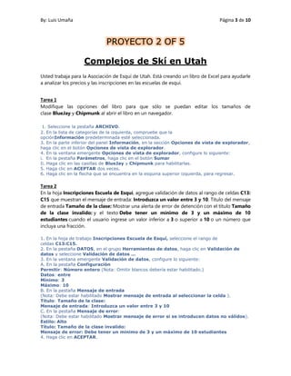 By: Luis Umaña Página 3 de 10
PROYECTO 2 OF 5
Complejos de Skí en Utah
Usted trabaja para la Asociación de Esquí de Utah. Está creando un libro de Excel para ayudarle
a analizar los precios y las inscripciones en las escuelas de esquí.
Tarea 1
Modifique las opciones del libro para que sólo se puedan editar los tamaños de
clase BlueJay y Chipmunk al abrir el libro en un navegador.
1. Seleccione la pestaña ARCHIVO.
2. En la lista de categorías de la izquierda, compruebe que la
opciónInformación predeterminada esté seleccionada.
3. En la parte inferior del panel Información, en la sección Opciones de vista de explorador,
haga clic en el botón Opciones de vista de explorador.
4. En la ventana emergente Opciones de vista de explorador, configure lo siguiente:
i. En la pestaña Parámetros, haga clic en el botón Sumar
Ii. Haga clic en las casillas de BlueJay y Chipmunk para habilitarlas.
5. Haga clic en ACEPTAR dos veces.
6. Haga clic en la flecha que se encuentra en la esquina superior izquierda, para regresar.
Tarea 2
En la hoja Inscripciones Escuela de Esquí, agregue validación de datos al rango de celdas C13:
C15 que muestran el mensaje de entrada: Introduzca un valor entre 3 y 10. Título del mensaje
de entrada Tamaño de la clase: Mostrar una alerta de error de detención con el título Tamaño
de la clase invalido: y el texto Debe tener un mínimo de 3 y un máximo de 10
estudiantes cuando el usuario ingrese un valor inferior a 3 o superior a 10 o un número que
incluya una fracción.
1. En la hoja de trabajo Inscripciones Escuela de Esquí, seleccione el rango de
celdas C13:C15.
2. En la pestaña DATOS, en el grupo Herramientas de datos, haga clic en Validación de
datos y seleccione Validación de datos ...
3. En la ventana emergente Validación de datos, configure lo siguiente:
A. En la pestaña Configuración
Permitir: Número entero (Nota: Omitir blancos debería estar habilitado.)
Datos: entre
Mínimo: 3
Máximo: 10
B. En la pestaña Mensaje de entrada
(Nota: Debe estar habilitado Mostrar mensaje de entrada al seleccionar la celda ).
Título: Tamaño de la clase:
Mensaje de entrada: Introduzca un valor entre 3 y 10
C. En la pestaña Mensaje de error:
(Nota: Debe estar habilitado Mostrar mensaje de error si se introducen datos no válidos).
Estilo: Alto
Título: Tamaño de la clase invalido:
Mensaje de error: Debe tener un mínimo de 3 y un máximo de 10 estudiantes
4. Haga clic en ACEPTAR.
 