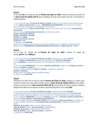By: Luis Umaña Página 4 de 10
Tarea 3
En la celda L6 de la hoja de cálculo Precios de Esquí en Utah, calcule el precio promedio de
un Pase anual de adulto (US $) para complejos de esquí que operan más de 15 ascensores y
2.000 hectáreas.
1. En la hoja de cálculo Precios de Esquí en Utah, haga clic en la celda L6 para seleccionarla.
2. En la Barra de fórmulas escriba, =PROMEDIO.SI.CONJUNTO, pulse Tab en su teclado
para comenzar a introducir los argumentos de la función.
3. A la izquierda de la Barra de fórmulas, haga clic en fx para abrir la ventana Argumentos
de función.
4.En la ventana Argumentos de función, escriba lo siguiente:
Rango_promedio: E6:E19
Rango_criterios1: H6:H19
Criterio1: >2000
Rango_criterios2: I6:I19
Criterio2: >15
5. Haga clic en ACEPTAR.
(Nota: El resultado que se muestra en la celda L6 debería ser $ 1,129.50 y la fórmula final
debería decir,=PROMEDIO.SI.CONJUNTO(E6:E19,H6:H19,">2000",I6:I19,">15"))
Tarea 4
En la hoja de cálculo de los Precios de Esquí en Utah, nombre el rango de
celdas J6:J19 como SkiRuns.
1. En la hoja de trabajo Precios de Esquí en Utah, seleccione las celdas J6:J19.
2. En el Cuadro de Nombres situado a la izquierda de la Barra de fórmulas,
escriba SkiRuns y pulse la tecla Enter en el teclado para confirmar el nombre.
-O-
2. En la pestaña FORMULAS, en el grupo Nombres definidos, haga clic en Asignar nombre y
seleccione Definir nombre ...
3. En la ventana emergente Definir nombre, configure lo siguiente:
Nombre: SkiRuns
Acepte todos los demás valores predeterminados.
4. Haga clic en ACEPTAR.
Tarea 5
Utilizando los datos de la hoja de cálculo Precios de Esquí en Utah, agregue un gráfico que
muestre el precio en cada centro turístico para un Pase anual de adultos (US $) como gráfico
de área y el precio de un Pase anual de niños (US $) como gráfico de línea. Coloque el gráfico
debajo de la tabla con la esquina superior izquierda del gráfico en la celda A22.
1. En la hoja de cálculo Precios de Esquí en Utah, seleccione las celdas B5:B19.
2. Mantenga presionada la tecla CTRL en el teclado y también seleccione las celdas E5: F19.
(Nota: los tres rangos de celdas B5: B19, E5: E19 y F5: F19 ahora deben ser seleccionados).
3. En la pestaña INSERTAR, en el grupo Gráficos, haga clic enInsertar gráfico combinado y
seleccione Crear gráfico combinado personalizado ...
4. En la ventana emergente Insertar gráfico, en la pestaña Todos las gráficos, verifique que
el tipo de gráfico seleccionado seaCombinación personalizada. Configure el gráfico como
sigue:
Nombre de la serie: Pase anual de adultos (US $)
Tipo de gráfico: Área Eje secundario: (deshabilitado)
Nombre de la serie: Pase anual de niños (US $)
Tipo de gráfico: Línea Eje secundario: habilitado
5. Haga clic en ACEPTAR.
 