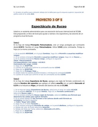 By: Luis Umaña Página 5 de 10
6. Arrastre el gráfico para colocarlo debajo de la tabla para que la esquina superior izquierda del
gráfico esté en la celda A22.
PROYECTO 3 OF 5
Espectáculo de Buceo
Usted es un asistente administrativo para una asociación de buceo internacional de SCUBA.
Está preparando un libro de Excel para ayudar a rastrear a los expositores y las sesiones de un
programa anual de buceo.
Tarea 1
En la hoja de trabajo Principales Patrocinadores, cree un rango protegido por contraseña
desde A3:B13. Nombre el rango Patrocinadores. Utilice 12345 como contraseña. Proteja la
hoja con la misma contraseña.
1. En la pestaña REVISAR, en el grupo Cambios, haga clic enPermitir a usuarios modificar
rangos.
2. En la ventana emergente Permitir a usuarios modificar rangos, haga clic en Nuevo ...
3. En la ventana emergente Nuevo rango, configure lo siguiente:
Título: Patrocinadores
Correspondiente a las celdas: =A3:B13
Contraseña del rango: 12345
4. Haga clic en ACEPTAR.
5. Cuando se le pida que confirme la contraseña escriba 12345
6. Haga clic en ACEPTAR.
7. Haga clic en Proteger Hoja ...
8. Acepte todos los ajustes predeterminados e introduzca la contraseña12345
9. Cuando se le pida que confirme el tipo de contraseña escriba 12345
Tarea 2
En la hoja de trabajo Expositores de Buceo, agregue una regla de formato condicional a la
columna Nombre del expositor que aplique un relleno amarillo con un patrón Atenuado al
6.25% si la industria es Ropa y el tamaño del stand es de más de $1,000.
1. En la hoja de trabajo Expositores de Buceo, seleccione el rango de celdas A3:A36
2. En la pestaña INICIO, en el grupo Estilos, haga clic en Formato condicional y
seleccione Nueva regla ...
3. En la ventana emergente Nueva regla de formato, seleccioneUtilice una fórmula que
determine las celdas para aplicar formato.
4. En el campo debajo de Dar formato a los valores donde está fórmula es
verdadera: escriba lo siguiente:
= Y(B3="Ropa",D3>1000)
5. Haga clic en el botón Formato ...
6. En la ventana emergente Formato de celdas, en la pestañaRelleno, configure lo siguiente:
a. Debajo del color de fondo seleccione Amarillo.
b. Debajo del Estilo de Trama, seleccione Atenuado al 6.25% .
c. Haga clic en ACEPTAR.
7. Haga clic en ACEPTAR.
 