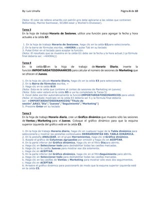 By: Luis Umaña Página 6 de 10
(Nota: El color de relleno amarillo con patrón gris debe aplicarse a las celdas que contienen
BottomsUp, Marine Swimwear, SCUBA-wear y Women's Divewear).
Tarea 3
En la hoja de trabajo Horario de Sesiones, utilice una función para agregar la fecha y hora
actuales a la celda G1.
1. En la hoja de trabajo Horario de Sesiones, haga clic en la celda G1para seleccionarla.
2. En la barra de fórmulas escriba, =AHORA y pulse Tab en su teclado
3. Pulse Enter en el teclado para aceptar la función.
(Nota: El resultado que se muestra en la celda G1 debe ser la fecha y la hora actual.) La fórmula
final debería ser: =AHORA())
Tarea 4
En la celda E3 en la hoja de trabajo de Horario Diario, inserte la
función IMPORTARDATOSDINAMICOS para calcular el número de sesiones de Marketing que
se ofrecen el Jueves.
1. En la hoja de cálculo Horario Diario, haga clic en la celda E3 para seleccionarla.
2. En la Barra de fórmulas escriba, =
3. Haga clic en la celda B19
(Nota: Esta es la celda que contiene el conteo de sesiones de Marketing en jueves)
(Nota: Este valor estará en la celda B5 si ya ha completado la Tarea 5)
4. Excel debe escribir automáticamente la funciónIMPORTARDATOSDINAMICOS para usted.
(Nota: el resultado mostrado en la celda E3 debería ser 5 y la fórmula final debería
ser: =IMPORTARDATOSDINAMICOS("Título de
sesión",$A$3,"Día","Jueves","Seguimiento","Marketing")
5. Presione Enter en su teclado
Tarea 5
En la hoja de trabajo Horario diario, cree un Gráfico dinámico que muestra sólo las sesiones
de Ventas y Marketing para el Jueves. Coloque el gráfico dinámico para que la esquina
superior izquierda del gráfico esté en la celda C5.
1. En la hoja de trabajo Horario diario, haga clic en cualquier lugar de la Tabla dinámica para
seleccionarla y mostrar las pestañas contextuales HERRAMIENTAS DEL TABLA DINÁMICA.
2. En la pestaña ANALIZAR, en el grupo Herramientas, haga clic enGráfico dinámico.
3. Acepte el gráfico de Columnas agrupadas por omisión y haga clic en ACEPTAR.
4. En la parte inferior del Gráfico dinámico, haga clic en el filtro Díapara abrirlo.
a. Haga clic en Seleccionar todo para deshabilitar todas las casillas marcadas.
b. Haga clic en la casilla Jueves para mostrar ese día solamente.
c. Haga clic en ACEPTAR.
5. En la parte inferior del Gráfico dinámico, haga clic en el filtroSeguimiento para abrirlo.
a. Haga clic en Seleccionar todo para deshabilitar todas las casillas marcadas.
b. Haga clic en las casillas de Ventas y Marketing para mostrar sólo esos dos seguimientos.
c. Haga clic en ACEPTAR.
6. Arrastre el gráfico dinámico para posicionarlo de modo que la esquina superior izquierda esté
en la celda C5.
 
