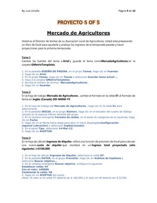 By: Luis Umaña Página 9 de 10
Mercado de Agricultores
Usted es el Director de Ventas de su Asociación Local de Agricultores. Usted está preparando
un libro de Excel para ayudarle a analizar los ingresos de la temporada pasada y hacer
proyecciones para la próxima temporada.
Tarea 1
Cambie las fuentes del tema a Arial y guarde el tema comoMercadoAgricultores en la
carpeta GMetrixTemplates.
1. En la pestaña DISEÑO DE PÁGINA, en el grupo Temas, haga clic en Fuentes.
2. Haga clic en Arial.
3. En el grupo Temas, haga clic en Temas y seleccione Guardar tema actual ...
4. Vaya a la carpeta GMetrixTemplates.
5. Escriba el nombre de archivo: MercadoAgricultores .
6. Haga clic en Guardar.
Tarea 2
En la hoja de trabajo Mercado de Agricultores , cambie el formato en la celda E1 al formato de
fecha en Inglés (Canadá) DD-MMM-YY.
1. En la hoja de trabajo del Mercado de Agricultores , haga clic en la celda E1 para
seleccionarla.
2. En la pestaña INICIO, en el grupo Número, haga clic en el lanzador del cuadro de diálogo
ubicado en la esquina inferior derecha del grupo.
3. En la ventana emergente Formato de celdas, en el panel de categorías de la izquierda, haga
clic en Fecha.
4. Haga clic en la flecha hacia abajo para abrir el menú desplegableConfiguración
regional (ubicación) y seleccione Inglés(Canadá).
5. En el panel Tipo: seleccione 14-Mar-12.
6. Haga clic en ACEPTAR.
Tarea 3
En la hoja de cálculo Ingresos de Alquiler, utilice una función de previsión de Excel para calcular
una nueva cuota de alquiler que resultará en un Ingreso total proyectado (año
siguiente) de$160,000.
1. En la hoja de cálculo Ingresos de Alquiler, seleccione la celda H7.
2. En la pestaña DATOS, en el grupo Previsión, haga clic en Análisis de hipótesis y
seleccione Buscar objetivo...
3. En la ventana emergente Buscar objetivo, configure lo siguiente:
Establecer celda: H7
Con el valor: 160000
Cambiando la celda: H6
4. Haga clic en ACEPTAR dos veces.
(Nota: El valor en la celda H7 debería ser $ 160.000 y el valor en H6 debería ser $ 22.99)
PROYECTO 5 OF 5
 