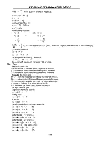 PROBLEMAS DE RAZONAMIENTO LÓGICO
104
como
9
1 x
t
−
= tiene que ser entero no negativo.
txy 4544 +−= (3)
xt −= 19
tx 91−= (4)
sustituyendo (4) en (3)
( )
ty
tty
4939
491544
+=
+−−=
de las desigualdades:
9
1
19
091
≤
≤
≥−
t
t
t
y
49
39
3949
04939
−
≥
−≥
≥+
t
t
t
9
1
49
39
≤≤
−
t (5) y por consiguiente 0=t (único entero no negativo que satisface la inecuación (5))
y por tanto tenemos:



=⋅+=
=⋅−=
3904939
1091
y
x
y sustituyendo x e y en (1) tenemos:
60100391 =⇒=++ zz
Se compran 1 mango, 39 naranjas y 60 ciruelas.
924. Sea:
antes del medio día
x→ número de pollos vendidos por primera hermana.
y→ número de pollos vendidos por segunda hermana
z→ número de pollos vendidos por tercera hermana
después del medio día:
10 - x→ número de pollos vendidos por primera hermana.
16 - y→ número de pollos vendidos por segunda hermana
26 - z→ número de pollos vendidos por tercera hermana
m → precio de los pollos antes del medio día.
n → precio de los pollos después del medio día.
De aquí se tiene que:
La primera hermana obtuvo:
35)10( =−+ xnmx
la segunda:
35)16( =−+ ynmy
la tercera:
35)26( =−+ znmz
transformando las ecuaciones tenemos
( ) 3510 =+− nxnm (1)
( ) 3516 =+− nynm (2)
( ) 3526 =+− nznm (3)
restando (3) – (1) tenemos:
( )( ) 016 =+−− nxznm (4)
restando (3) – (2) tenemos:
( )( ) 010 =+−− nyznm (5)
ordenando (4) y (5) obtenemos:
( )( ) nzxnm 16=−− (6)
( )( ) nzynm 10=−− (7)
 