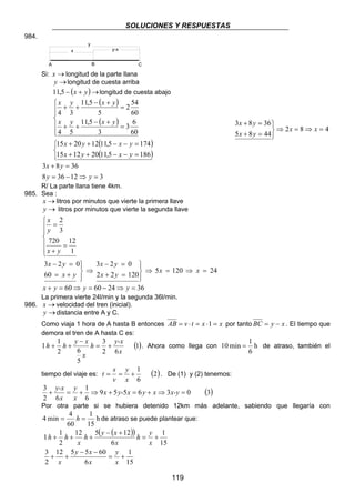 SOLUCIONES Y RESPUESTAS
119
984.
Si: →x longitud de la parte llana
→y longitud de cuesta arriba
( )→+− yx5,11 longitud de cuesta abajo
( )
( )
( )
( )


=−−++
=−−++






=
+−
++
=
+−
++
1865,11201215
1745,11122015
60
6
3
3
5,11
54
60
54
2
5
5,11
34
yxyx
yxyx
yxyx
yxyx
482
4485
3683
=⇒=⇒



=+
=+
xx
yx
yx
312368
3683
=⇒−=
=+
yy
yx
R/ La parte llana tiene 4km.
985. Sea :
→x litros por minutos que vierte la primera llave
→y litros por minutos que vierte la segunda llave







=
+
=
1
12720
3
2
yx
y
x
241205
12022
023
60
023
=⇒=⇒




=+
=−
⇒




+=
=−
xx
yx
yx
yx
yx
36246060 =⇒−=⇒=+ yyyx
La primera vierte 24l/min y la segunda 36l/min.
986. →x velocidad del tren (inicial).
→y distancia entre A y C.
Como viaja 1 hora de A hasta B entonces xxtvAB =⋅=⋅= 1 por tanto xyBC −= . El tiempo que
demora el tren de A hasta C es:
( )1
62
3
5
62
1
1
x
y-x
h
x
xy
hh +=
−
++ . Ahora como llega con h
6
1
min10 = de atraso, también el
tiempo del viaje es: ( )2
6
1
+==
x
y
v
s
t . De (1) y (2) tenemos:
( )3036559
6
1
62
3
x-yxyxy-x
x
y
x
y-x
=⇒+=+⇒+=+
Por otra parte si se hubiera detenido 12km más adelante, sabiendo que llegaría con
h
15
1
60
4
min4 == h de atraso se puede plantear que:
( )( )
15
1
6
605512
2
3
15
1
6
12512
2
1
1
+=
−−
++
+=
+−
+++
x
y
x
xy
x
x
y
h
x
xy
h
x
hh
A B
x y-x
y
C
 