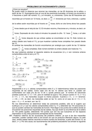 PROBLEMAS DE RAZONAMIENTO LÓGICO
92
¿Cómo se resuelve?
Se puede medir la distancia que recorren las manecillas, en las 60 divisiones de la esfera, a
partir de las 12. Supongamos que en una de las posiciones buscadas, el horario se encuentra a
x fracciones a partir del número 12, y el minutero, a y divisiones. Como las 60 fracciones son
recorridas por el horario en 12 horas, es decir, a
60
12
5= divisiones por hora, entonces, x partes
de la esfera serán recorridas por el horario en
x
5
horas; dicho en otra forma ahora han pasado
x
5
horas desde que el reloj dio las 12. El minutero recorre y fracciones en y minutos, es decir, en
y
5
horas. Expresado de otro modo el minutero ha pasado la cifra 12 hace
y
5
horas, o al cabo
de:
x y
5 60
− horas después de que ambas saetas se encontraban en las 12. Este número es
entero (desde cero hasta el 11), ya que muestran cuántas horas completas han pasado desde
las 12.
Al cambiar las manecillas de función encontramos por analogía que a partir de las 12 habrían
pasado
y x
5 60
− horas completas. Este número también es entero (desde cero hasta las 11).
De aquí podemos plantear el siguiente sistema de ecuaciones (m y n son números enteros
comprendidos entre el cero y el 11):
x y
m
y x
n
x y m
y x n
x y m
x y n
x m n
x
m n
5 60
60
5 60
60
12 60 12
12 60
144 12 60 12
12 60
143 60 12
60 12
143
− = ⋅
− = ⋅
− = ⋅
− =
− = ⋅
− + =
= +
=
+
/
/
/
( )
( )
− +
+ =
= +
+
=
+ +
⋅
=
⋅ +
⋅
=
+
60 12
143
12 60
12 60
60 12
143
60 143 12
12 143
60 12 12
12 143
60 12
143
( )
( )
( )
( )
( )
m n
y n
y n
m n
y
n m n
y
n m
y
n m
Asignándole a m y n, valores comprendidos entre 0 y 11 determinamos todas las posiciones
requeridas de las saetas. Como cada uno de los 12 valores que tiene m, pueden ser
confrontados con cada uno de los 12 de n; quizás parezca que el número de soluciones
posibles puede ser 1441212 =⋅ , pero en realidad es igual a 143, porque cuando m = 0, n = 0 y
m =11, 11=n , las manecillas ocupan la misma posición. Cuando 11=m , 11=n tenemos:
60,60 == xx , es decir, las manecillas están en las 12, como en el caso de m = 0, n = 0,
que 00 == , yx , es decir, son las 12.
No nos detendremos en determinar todas las posiciones posibles, sólo se le sugiere que
sustituya a m y n por los valores comprendidos entre 0 y 11 y obtendrán las 143 soluciones en
que se pueden cambiar las manecillas de función. Para llegar a los puntos de la esfera donde se
encuentran las posiciones requeridas de las saetas, hay que dividir la circunferencia de la esfera
en 143 partes iguales, obteniendo 143 puntos que son los que buscamos en los espacios
intermedios no hay otras posiciones semejantes de las manecillas.
897. Podemos valernos de las ecuaciones del problema anterior, ya que si las dos manecillas
coinciden, pueden cambiar entre sí de función sin que se produzca alteración alguna. En este
caso, ambas saetas habrían recorrido el mismo número de divisiones, a partir del número 12, es
decir, x = y. Por otra causa, los razonamientos del problema precedente nos brindan la siguiente
 