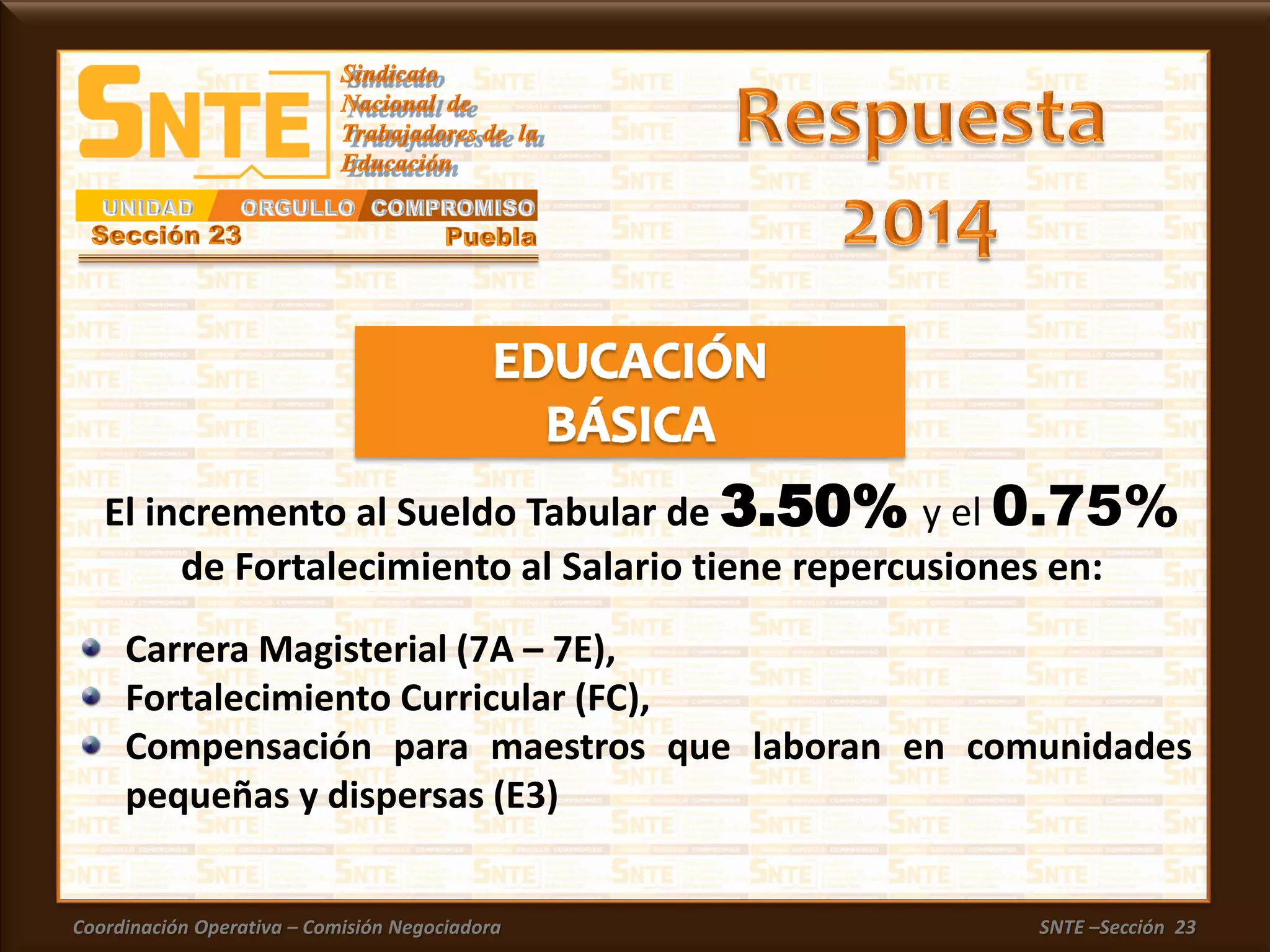 Coordinación Operativa – Comisión Negociadora SNTE –Sección 23
Carrera Magisterial (7A – 7E),
Fortalecimiento Curricular (FC),
Compensación para maestros que laboran en comunidades
pequeñas y dispersas (E3)
El incremento al Sueldo Tabular de 3.50% y el 0.75%
de Fortalecimiento al Salario tiene repercusiones en:
 
