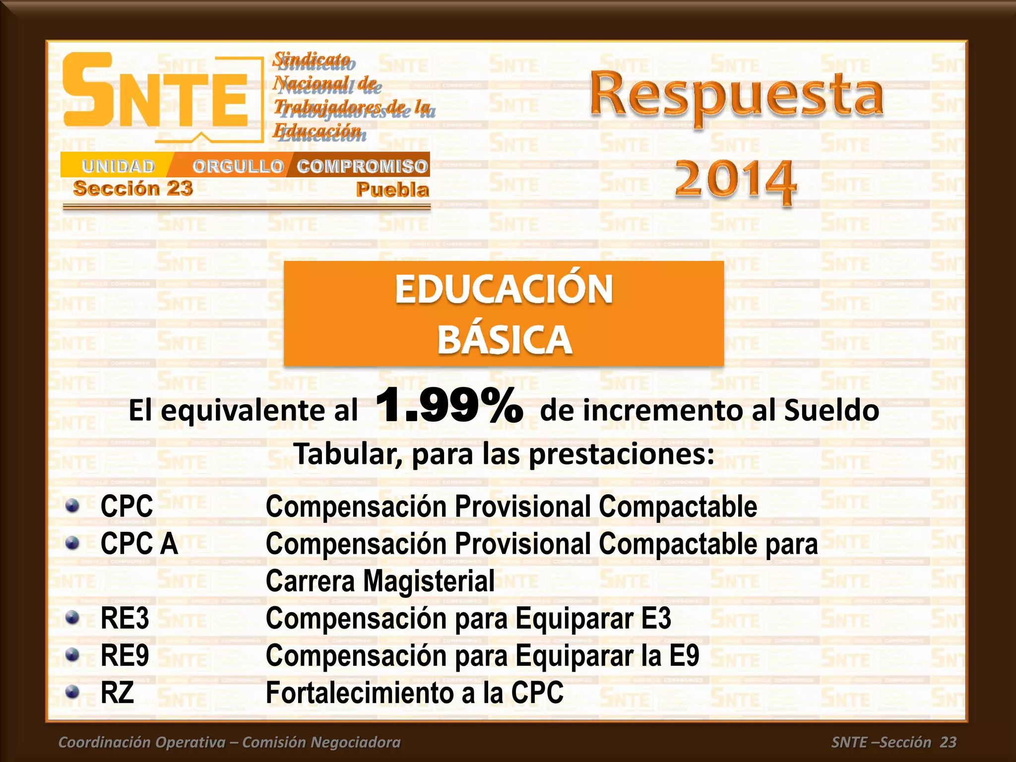 Coordinación Operativa – Comisión Negociadora SNTE –Sección 23
CPC Compensación Provisional Compactable
CPC A Compensación Provisional Compactable para
Carrera Magisterial
RE3 Compensación para Equiparar E3
RE9 Compensación para Equiparar la E9
RZ Fortalecimiento a la CPC
El equivalente al 1.99% de incremento al Sueldo
Tabular, para las prestaciones:
 