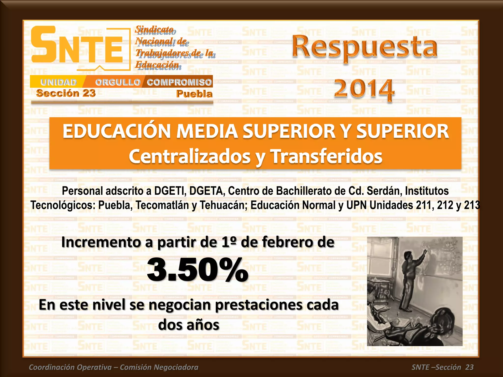 Coordinación Operativa – Comisión Negociadora SNTE –Sección 23
En este nivel se negocian prestaciones cada
dos años
Incremento a partir de 1º de febrero de
3.50%
Personal adscrito a DGETI, DGETA, Centro de Bachillerato de Cd. Serdán, Institutos
Tecnológicos: Puebla, Tecomatlán y Tehuacán; Educación Normal y UPN Unidades 211, 212 y 213
 
