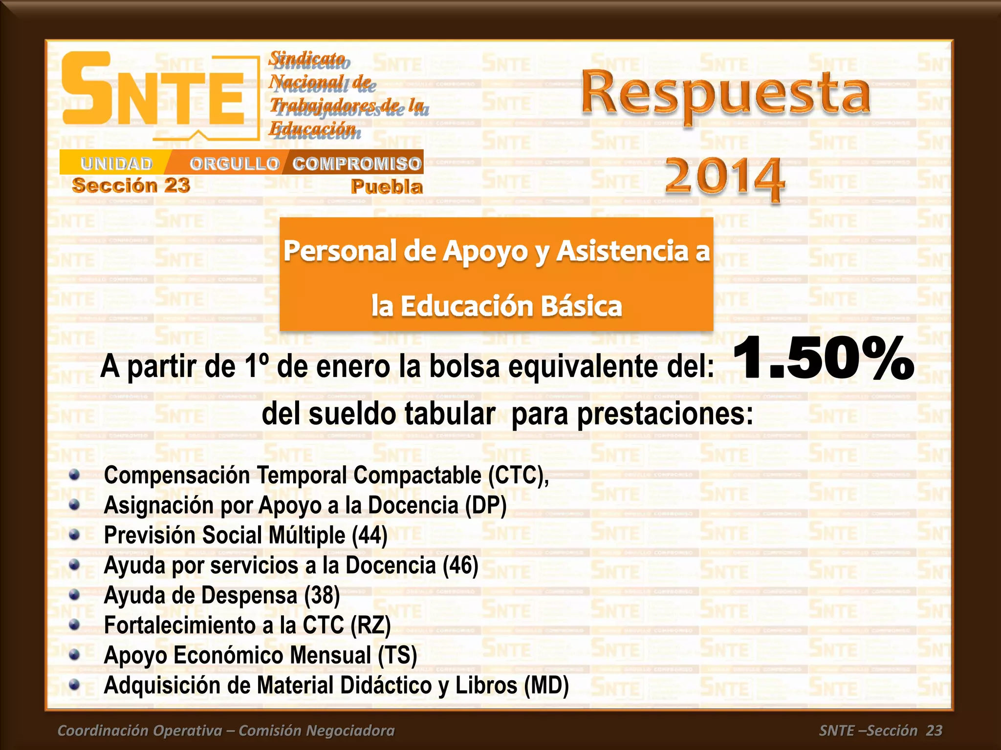 Coordinación Operativa – Comisión Negociadora SNTE –Sección 23
A partir de 1º de enero la bolsa equivalente del: 1.50%
del sueldo tabular para prestaciones:
Compensación Temporal Compactable (CTC),
Asignación por Apoyo a la Docencia (DP)
Previsión Social Múltiple (44)
Ayuda por servicios a la Docencia (46)
Ayuda de Despensa (38)
Fortalecimiento a la CTC (RZ)
Apoyo Económico Mensual (TS)
Adquisición de Material Didáctico y Libros (MD)
 