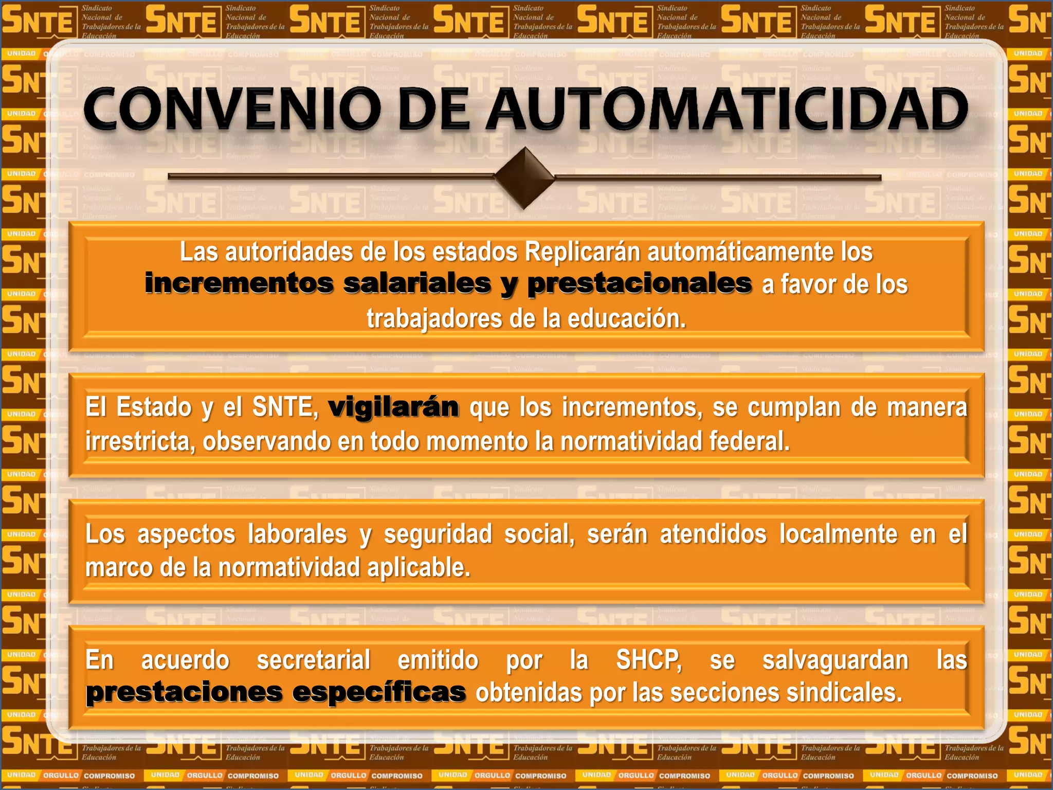 Las autoridades de los estados Replicarán automáticamente los
incrementos salariales y prestacionales a favor de los
trabajadores de la educación.
El Estado y el SNTE, vigilarán que los incrementos, se cumplan de manera
irrestricta, observando en todo momento la normatividad federal.
Los aspectos laborales y seguridad social, serán atendidos localmente en el
marco de la normatividad aplicable.
En acuerdo secretarial emitido por la SHCP, se salvaguardan las
prestaciones específicas obtenidas por las secciones sindicales.
incrementos salariales y prestacionales
vigilarán
prestaciones específicas
 