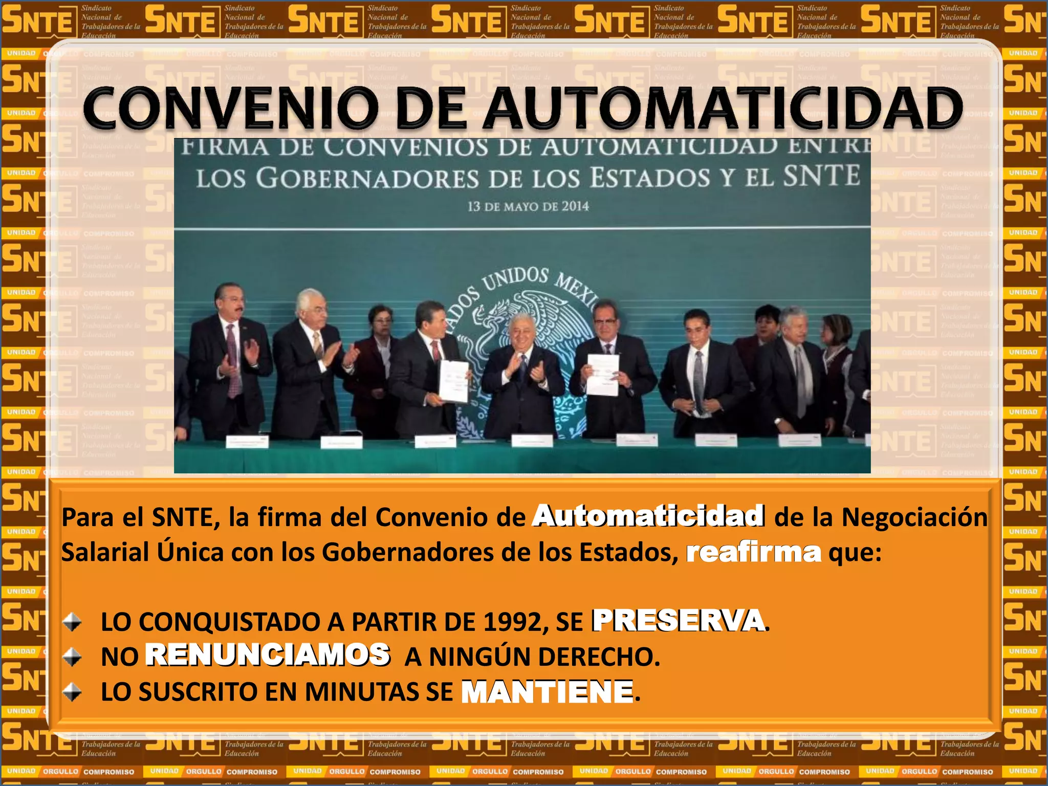 Para el SNTE, la firma del Convenio de Automaticidad de la Negociación
Salarial Única con los Gobernadores de los Estados, reafirma que:
LO CONQUISTADO A PARTIR DE 1992, SE PRESERVA.
NO RENUNCIAMOS A NINGÚN DERECHO.
LO SUSCRITO EN MINUTAS SE MANTIENE.
Automaticidad
reafirma
PRESERVA
RENUNCIAMOS
MANTIENE
 