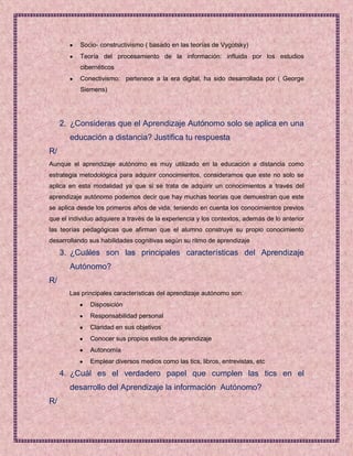 Socio- constructivismo ( basado en las teorías de Vygotsky)
           Teoría del procesamiento de la información: influida por los estudios
           cibernéticos
           Conectivismo: pertenece a la era digital, ha sido desarrollada por ( George
           Siemens)




     2. ¿Consideras que el Aprendizaje Autónomo solo se aplica en una
       educación a distancia? Justifica tu respuesta
R/
Aunque el aprendizaje autónomo es muy utilizado en la educación a distancia como
estrategia metodológica para adquirir conocimientos, consideramos que este no solo se
aplica en esta modalidad ya que si se trata de adquirir un conocimientos a través del
aprendizaje autónomo podemos decir que hay muchas teorías que demuestran que este
se aplica desde los primeros años de vida, teniendo en cuenta los conocimientos previos
que el individuo adquiere a través de la experiencia y los contextos, además de lo anterior
las teorías pedagógicas que afirman que el alumno construye su propio conocimiento
desarrollando sus habilidades cognitivas según su ritmo de aprendizaje
     3. ¿Cuáles son las principales características del Aprendizaje
       Autónomo?
R/
       Las principales características del aprendizaje autónomo son:
              Disposición
              Responsabilidad personal
              Claridad en sus objetivos
              Conocer sus propios estilos de aprendizaje
              Autonomía
              Emplear diversos medios como las tics, libros, entrevistas, etc
     4. ¿Cuál es el verdadero papel que cumplen las tics en el
       desarrollo del Aprendizaje la información Autónomo?
R/
 