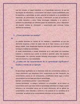 Las tics cumplen un papel importante en el aprendizaje autónomo ya que las
       tecnologías de información y comunicación han abierto nuevas posibilidades para
       la enseñanza y aprendizaje, su gran potencial se evidencia en la posibilidad de
       interacción, de comunicación, de acceso a información, es decir se convierte en
       un medio interactivo y activo. Estas tecnologías integradas a un entorno o
       ambiente de aprendizaje con diferente grado de virtualización, pone a disposición
       del docente canales de información y comunicación para promover formas
       distintas de enseñanza.




     5. ¿Cómo aprenden los adultos?
R/
       los adultos aprenden en función de los intereses y necesidades ya que son
       altamente receptivos y tratan de captar todo de la mejor manera y en el menor
       tiempo posible. Esta receptividad depende del grado de motivación que se logre
       conseguir al realizar las actividades.
       El adulto acostumbrado a sortear situaciones de la vida posee una tenacidad,
       entereza y constancia que cuando se decide a aprender aplica tres aspectos
       fundamentales: sus vivencias también llamadas preconceptos, la relación de su
       vida con el entorno y sus necesidades
     6. ¿Cuáles son las características de un aprendizaje significativo?
       Explica a través de un ejemplo
R/
       El aprendizaje significativo es la interacción entre los conocimientos previos y la
       nueva información que adquirimos como consecuencia de esta interacción, los
       conocimientos previos se ven enriquecidos y modificados dando lugar a nuevos
       conocimientos que de base para futuros aprendizajes.
       Ejemplo: conocimientos previos + nueva información
       Cuando terminamos el colegio y entramos a la universidad ya se obtuvo un
       conocimiento previo que viene siendo el aprendizaje obtenidoen el colegio, cuando
       entramos a la universidad vamos por la nueva información, allí se aplican los
       conocimientos antes obtenidos y conforme a los avances en los semestres en la
       universidad se aplican ya los conocimientos conocidos con los ya obtenidos
 