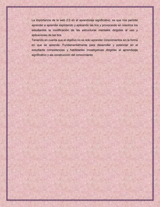 La importancia de la web 2.0 en el aprendizaje significativo, es que nos permite
aprender a aprender explotando y aplicando las tics y provocando en nosotros los
estudiantes la modificación de las estructuras mentales dirigidas al uso y
aplicaciones de las tics.
Teniendo en cuenta que el objetivo no es solo aprender conocimientos sin la forma
en que se aprende. Fundamentalmente para desarrollar y potenciar en el
estudiante competencias y habilidades investigativas dirigidas al aprendizaje
significativo y ala construcción del conocimiento
 
