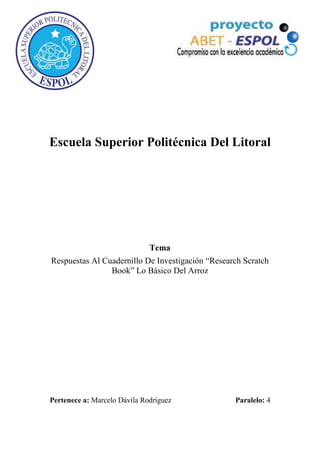 Escuela Superior Politécnica Del Litoral




                              Tema
Respuestas Al Cuadernillo De Investigación “Research Scratch
                Book” Lo Básico Del Arroz




Pertenece a: Marcelo Dávila Rodríguez             Paralelo: 4
 