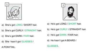 1 2
a) She’s got LONG / SHORT hair.
b) She’s got CURLY / STRAIGHT hair.
c) She’s got DARK / FAIR hair.
d) She hasn’t got GLASSES /
A PONYTAIL.
a) He’s got LONG / SHORT hair.
b) He’s got CURLY / STRAIGHT hair.
c) He’s got DARK / FAIR hair.
d) He hasn’t got A BEARD /
GLASSES.
 