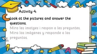 Activity 4:
Look at the pictures and answer the
questions.
Mira les imatges i respon a les preguntes.
Mira las imágenes y responde a las
preguntas.
 