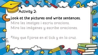 Activity 2:
Look at the pictures and write sentences.
Mira les imatges i escriu oracions.
Mira las imágenes y escribe oraciones.
*Hay que fijarse en el tick y en la cruz.
 