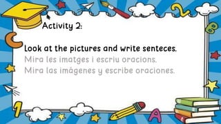 Activity 2:
Look at the pictures and write senteces.
Mira les imatges i escriu oracions.
Mira las imágenes y escribe oraciones.
 