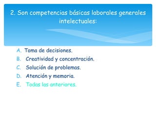 Toma de decisiones. Creatividad y concentración. Solución de problemas. Atención y memoria. Todas las anteriores. 2. Son competencias básicas laborales generales intelectuales: 