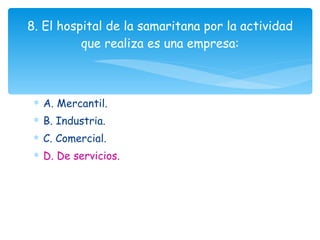 A. Mercantil. B. Industria. C. Comercial. D. De servicios. 8. El hospital de la samaritana por la actividad que realiza es una empresa: 