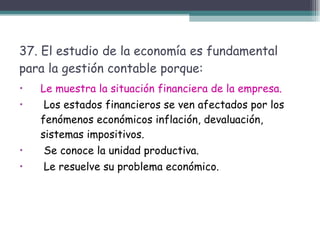 37. El estudio de la economía es fundamental para la gestión contable porque: Le muestra la situación financiera de la empresa. Los estados financieros se ven afectados por los fenómenos económicos inflación, devaluación, sistemas impositivos. Se conoce la unidad productiva. Le resuelve su problema económico.  