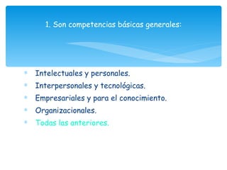 Intelectuales y personales. Interpersonales y tecnológicas. Empresariales y para el conocimiento. Organizacionales. Todas las anteriores.  1. Son competencias básicas generales: 