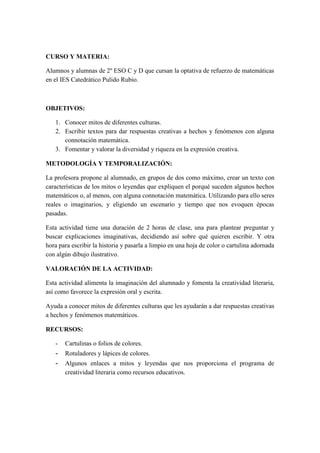CURSO Y MATERIA:
Alumnos y alumnas de 2º ESO C y D que cursan la optativa de refuerzo de matemáticas
en el IES Catedrático Pulido Rubio.
OBJETIVOS:
1. Conocer mitos de diferentes culturas.
2. Escribir textos para dar respuestas creativas a hechos y fenómenos con alguna
connotación matemática.
3. Fomentar y valorar la diversidad y riqueza en la expresión creativa.
METODOLOGÍA Y TEMPORALIZACIÓN:
La profesora propone al alumnado, en grupos de dos como máximo, crear un texto con
características de los mitos o leyendas que expliquen el porqué suceden algunos hechos
matemáticos o, al menos, con alguna connotación matemática. Utilizando para ello seres
reales o imaginarios, y eligiendo un escenario y tiempo que nos evoquen épocas
pasadas.
Esta actividad tiene una duración de 2 horas de clase, una para plantear preguntar y
buscar explicaciones imaginativas, decidiendo así sobre qué quieren escribir. Y otra
hora para escribir la historia y pasarla a limpio en una hoja de color o cartulina adornada
con algún dibujo ilustrativo.
VALORACIÓN DE LA ACTIVIDAD:
Esta actividad alimenta la imaginación del alumnado y fomenta la creatividad literaria,
así como favorece la expresión oral y escrita.
Ayuda a conocer mitos de diferentes culturas que les ayudarán a dar respuestas creativas
a hechos y fenómenos matemáticos.
RECURSOS:
- Cartulinas o folios de colores.
- Rotuladores y lápices de colores.
- Algunos enlaces a mitos y leyendas que nos proporciona el programa de
creatividad literaria como recursos educativos.