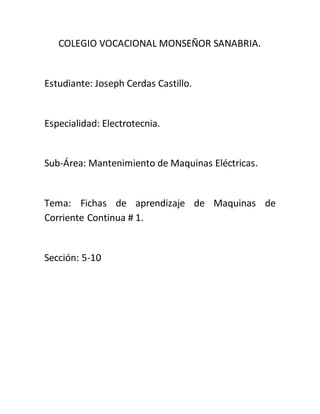 COLEGIO VOCACIONAL MONSEÑOR SANABRIA.
Estudiante: Joseph Cerdas Castillo.
Especialidad: Electrotecnia.
Sub-Área: Mantenimiento de Maquinas Eléctricas.
Tema: Fichas de aprendizaje de Maquinas de
Corriente Continua # 1.
Sección: 5-10
 