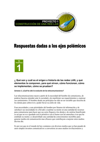 ¿ Qué son y cuál es el origen e historia de las redes LAN, y qué
elementos la componen, para qué sirven, cómo funcionan, cómo
se implementan, cómo se prueban?
Semana 1: ¿Cuál ha sido la evolución de las telecomunicaciones?

Las telecomunicaciones nacen a partir de la necesidad del hombre de comunicarse, de
poderse hacerse entender ante la sociedad y de manifestar sus requerimientos y expresar
sus sentimientos. El hombre desde sus principios ha sido un ser sociable que necesita de
los demás para sobrevivir y poder llevar su estilo de vida.

Esas necesidades y esas prioridades del hombre por llenarse de información y de
satisfacer sus necesidades lo a llevado a explotar su mente en una cantidad de recursos
para comunicarse para hacer que sus actos lleguen a los demás y de sentirse beneficiado
es así que no se a quedado con lo primitivo con el humo con las antorchas si no que ha
estallado su mente y a desarrollado una cantidad de conocimientos increíbles para
generar medios de comunicación mas eficaces que contribuyan a mejorar estos medios
día tras día.

Es por eso que en el mundo de hoy contamos con diversos medios que ya han pasado de
unos simples inventos comunicativos a convertirse en unos medios revolucionarios y
 