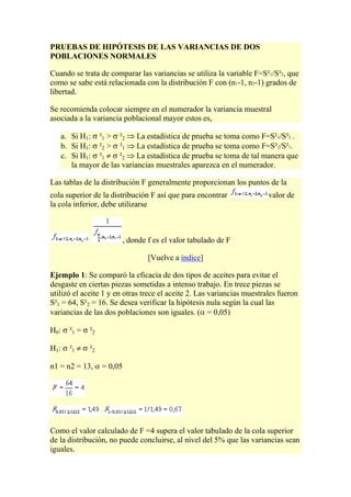 PRUEBAS DE HIPÓTESIS DE LAS VARIANCIAS DE DOS
POBLACIONES NORMALES

Cuando se trata de comparar las variancias se utiliza la variable F=S²1/S²2, que
como se sabe está relacionada con la distribución F con (n1-1, n2-1) grados de
libertad.

Se recomienda colocar siempre en el numerador la variancia muestral
asociada a la variancia poblacional mayor estos es,

   a. Si H1: ²1 > ²2 La estadística de prueba se toma como F=S²1/S²2 .
   b. Si H1: ²2 > ²1 La estadística de prueba se toma como F=S²2/S²1.
   c. Si H1: ²1      ²2 La estadística de prueba se toma de tal manera que
      la mayor de las variancias muestrales aparezca en el numerador.

Las tablas de la distribución F generalmente proporcionan los puntos de la
cola superior de la distribución F así que para encontrar               valor de
la cola inferior, debe utilizarse



                       , donde f es el valor tabulado de F

                                [Vuelve a índice]

Ejemplo 1: Se comparó la eficacia de dos tipos de aceites para evitar el
desgaste en ciertas piezas sometidas a intenso trabajo. En trece piezas se
utilizó el aceite 1 y en otras trece el aceite 2. Las variancias muestrales fueron
S²1 = 64, S²2 = 16. Se desea verificar la hipótesis nula según la cual las
variancias de las dos poblaciones son iguales. ( = 0,05)

H0:   ²1 =   ²2

H1:   ²1     ²2

n1 = n2 = 13,     = 0,05




Como el valor calculado de F =4 supera el valor tabulado de la cola superior
de la distribución, no puede concluirse, al nivel del 5% que las variancias sean
iguales.
 