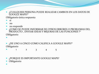  ¿CUALQUIER PERSONA PUEDE REALIZAR CAMBIOS EN LOS DATOS DE
GOOGLE MAPS?*
Obligatorio única respuesta
 si
 no
 no responde
 ¿COMO SE PUEDE INFORMAR DE OTROS ERRORES O PROBLEMAS DEL
PRODUCTO , ENVIAR IDEAS Y MEJORAS DE LAS FUNCIONES ?*
Obligatorio

 ¿DE UNO A CINCO COMO CALIFICA A GOOGLE MAPS?*
Obligatorio
 1 2 3 4 5
 ¿PORQUE ES IMPORTANTE GOOGLE MAPS?
 Obligatorio

 